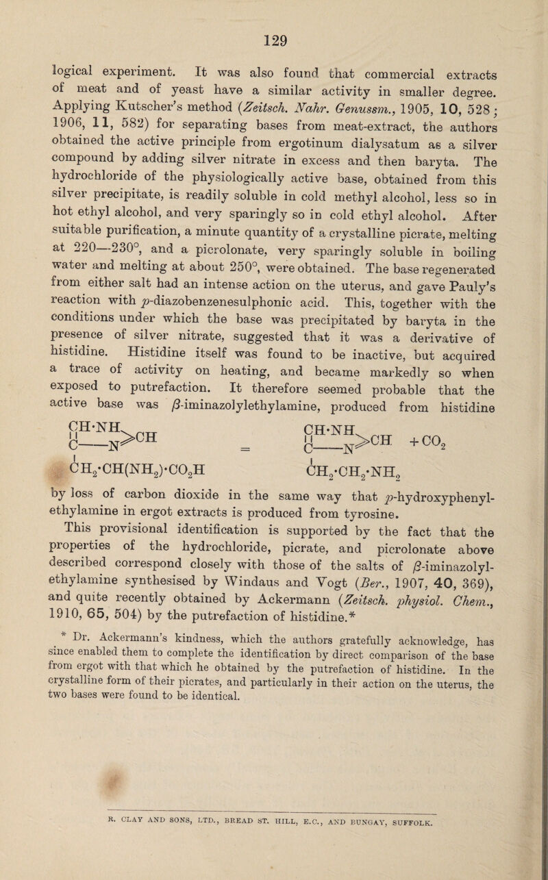 129 logical experiment. It was also found that commercial extracts of meat and of yeast have a similar activity in smaller degree. Applying Kutscher’s method (.Zeitsch. Nahr. Genussm., 1905, 10, 528; 1906, 11, 582) for separating bases from meat-extract, the authors obtained the active principle from ergotinum dialysatum as a silver compound by adding silver nitrate in excess and then baryta. The hydrochloride of the physiologically active base, obtained from this silver precipitate, is readily soluble in cold methyl alcohol, less so in hot ethyl alcohol, and very sparingly so in cold ethyl alcohol. After suitable purification, a minute quantity of a crystalline picrate, melting at 220 230°, and a picrolonate, very sparingly soluble in boiling water ana melting at about 250°, were obtained. The base regenerated from either salt had an intense action on the uterus, and gave Pauly’s reaction with ^-diazobenzenesulphonic acid. This, together with the conditions under which the base was precipitated by baryta in the presence of silver nitrate, suggested that it was a derivative of histidine. Histidine itself was found to be inactive, but acquired a trace of activity on neating, and became markedly so when exposed to putrefaction. It therefore seemed probable that the acti\e base was /3-iminazolylethylamine, produced from histidine i ch2-ch2*nh2 CH2-CH(NH2)-C02H oy loss of carbon dioxide in the same way that jp-hydroxyphenyl- ethylamine in ergot extracts is produced from tyrosine. This provisional identification is supported by the fact that the properties of the hydrochloride, picrate, and picrolonate above described correspond closely with those of the salts of /?-iminazolyl- ethylamine synthesised by Windaus and Vogt (Ber., 1907, 40, 369), and quite recently obtained by Ackermann (Zeitsch. 'physiol. Chem., 1910, 65, 504) by the putrefaction of histidine.* Dr. Ackermann’s kindness, which the authors gratefully acknowledge, has Since enabled them to complete the identification by direct comparison of the base from ergot with that which he obtained by the putrefaction of histidine. In the crystalline form of their picrates, and particularly in their action on the uterus, the two bases were found to be identical. K. CLAY AND SONS, LTD., BREAD ST. HILL, E.C., AND BUNGAY, SUFFOLK.