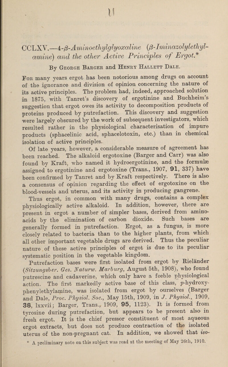 CCLXV.—4-p-Aminoethylglyoxaline (fi-Iminazolylethyl- amine) and the other Active Principles of ErgotA By George Barger and Henry Hallett Dale. For many years ergot has been notorious among drugs on account of the ignorance and division of opinion concerning the nature of its active principles. The problem had, indeed, approached solution in 1875, with Tanret’s discovery of ergotinine and Buchheim’s suggestion that ergot owes its activity to decomposition products of proteins produced by putrefaction. This discovery and suggestion were largely obscured by the work of subsequent investigators, which resulted rather in the physiological characterisation of impure products (sphacelinic acid, sphacelotoxin, etc.) than in chemical isolation of active principles. Of late years, however, a considerable measure of agreement has been reached. The alkaloid ergotoxine (Barger and Carr) was also found by Kraft, who named it hydroergotinine, and the formulas assigned to ergotinine and ergotoxine (Trans., 1907, 91, 337) have been confirmed by Tanret and by Kraft respectively. There is also a consensus of opinion regarding the effect of ergotoxine on the blood-vessels and uterus, and its activity in producing gangrene. Thus ergot, in common with many drugs, contains a complex physiologically active alkaloid. In addition, however, there are present in ergot a number of simpler bases, derived from amino- acids by the elimination of carbon dioxide. Such bases are generally formed in putrefaction. Ergot, as a fungus, is more closely related to bacteria than to the higher plants, from which all other important vegetable drugs are derived. Thus the peculiar nature of these active principles of ergot is due to its peculiar systematic position in the vegetable kingdom. Putrefaction bases were first isolated from ergot by Rielander (.Sitzungsber. Ges. Naturw. Marburg, August 5th, 1908), who found putrescine and cadaverine, which only have a feeble physiological action. The first markedly active base of this class, ^-hydroxy- phenylethylamine, was isolated from ergot by ourselves (Barger and Dale, Proc. Physiol. Soc., May 15th, 1909, in J. Physiol., 1909, 38, lxxvii; Barger, Trans., 1909, 95, 1123). It is formed from tyrosine during putrefaction, but appears to be present also in fresh ergot. It is the chief pressor constituent of most aqueous ergot extracts, but does not produce contraction of the isolated uterus of the non-pregnant cat. In addition, we showed that iso- * A preliminary note on this subject was read at the meeting of May 26th, 1910.