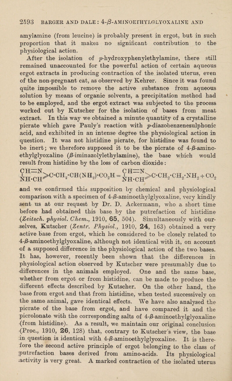 amylamine (from leucine) is probably present in ergot, but in such proportion that it makes no significant contribution to the physiological action. After the isolation of ^-hydroxyphenylethylamine, there still remained unaccounted for the powerful action of certain aqueous ergot extracts in producing contraction of the isolated uterus, even of the non-pregnant cat, as observed by Kehrer. Since it was found quite impossible to remove the active substance from aqueous solution by means of organic solvents, a precipitation method had to be employed, and the ergot extract was subjected to the process worked out by Kutscher for the isolation of bases from meat extract. In this way we obtained a minute quantity of a crystalline picrate which gave Pauly's reaction with ^-diazobenzenesulphonic acid, and exhibited in an intense degree the physiological action in question. It was not histidine picrate, for histidine was found to be inert; we therefore supposed it to be the picrate of 4-jS-amino- ethylglyoxaline (/3-iminazolylethylamine), the base which would result from histidine by the loss of carbon dioxide: N>C-CH,-CH2-JntH2 + C0.2 pi I [—vr PIT I _>C-CH8-CB(NH2)-C02H NH-CIT NH-CHS and we confirmed this supposition by chemical and physiological comparison with a specimen of 4-/3-aminoethylglyoxaline, very kindly sent us at our request by Dr. D. Ackermann, who a short time before had obtained this base by the putrefaction of histidine (Zeitsch. 'physiol. Chem., 1910, 85, 504). Simultaneously with our¬ selves, Kutscher (Zentr. Physiol., 1910, 24, 163) obtained a very active base from ergot, which he considered to be closely related to 4-/3-aminoethylglyoxaline, although not identical with it, on account of a supposed difference in the physiological action of the two bases. It has, however, recently been shown that the differences in physiological action observed by Kutscher were presumably due to differences in the animals employed. One and the same base, whether from ergot or from histidine, can be made to produce the different effects described by Kutscher. On the other hand, the base from ergot and that from histidine, when tested successively on the same animal, gave identical effects. We have also analysed the picrate of the base from ergot, and have compared it and the picrolonate with the corresponding salts of 4-Aaminoethylglyoxaline (from histidine). As a result, we maintain our original conclusion (Proc., 1910, 26, 128) that, contrary to Kutschers view, the base in question is identical with 4-/3aminoethylglyoxaline. It is there¬ fore the second active principle of ergot belonging to the class of iputrefaction bases derived from amino-acids. Its physiological ^activity is very great. A marked contraction of the isolated uterus