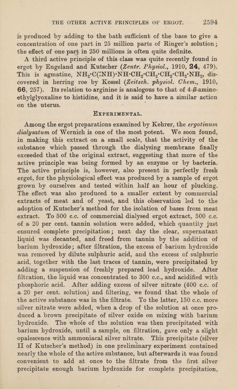 is produced by adding to the bath sufficient of the base to give a concentration of one part in 25 million parts of Ringer’s solution; the effect of one part in 250 millions is often quite definite. A third active principle of this class was quite recently found in ergot by Engeland and Kutscher (Zentr. Physiol., 1910, 24, 479). This is agmatine, NH2-C(:NH)*NH-CH2*CH2-CH2*CH2-NH2, dis¬ covered in herring roe by Kossel (Zeitsch. 'physiol. Chem., 1910, 66, 257). Its relation to arginine is analogous to that of 4-/3-amino- ethylglyoxaline to histidine, and it is said to have a similar action on the uterus. Experimental. Among the ergot preparations examined by Kehrer, the ergotinum dialysatum of Wernich is one of the most potent. We soon found, in making this extract on a small scale, that the activity of the substance which passed through the dialysing membrane finally exceeded that of the original extract, suggesting that more of the active principle was being formed by an enzyme or by bacteria. The active principle is, however, also present in perfectly fresh ergot, for the physiological effect was produced by a sample of ergot grown by ourselves and tested within half an hour of plucking. The effect was also produced to a smaller extent by commercial extracts of meat and of yeast, and this observation led to the adoption of Kutscher’s method for the isolation of bases from meat extract. To 500 c.c. of commercial dialysed ergot extract, 500 c.c. of a 20 per cent, tannin solution were added, which quantity just ensured complete precipitation; next day the clear, supernatant liquid was decanted, and freed from tannin by the addition of barium hydroxide; after filtration, the excess of barium hydroxide was removed by dilute sulphuric acid, and the excess of sulphuric acid, together with the last traces of tannin, were precipitated by adding a suspension of freshly prepared lead hydroxide. After filtration, the liquid was concentrated to 300 c.c., and acidified with phosphoric acid. After adding excess of silver nitrate (400 c.c. of a 20 per cent, solution) and filtering, we found that the whole of the active substance was in the filtrate. To the latter, 150 c.c. more silver nitrate were added, when a drop of the solution at once pro¬ duced a brown precipitate of silver oxide on mixing with barium hydroxide. The whole of the solution was then precipitated with barium hydroxide, until a sample, on filtration, gave only a slight opalescence with ammoniacal silver nitrate. This precipitate (silver II of Kutscher’s method) in one preliminary experiment contained nearly the whole of the active substance, but afterwards it was found convenient to add at once to the filtrate from the first silver precipitate enough barium hydroxide for complete precipitation,