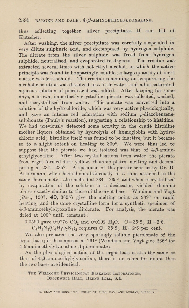 thus collecting together silver precipitates II and III of Kutscher. After washing, the silver precipitate was carefully suspended in very dilute sulphuric acid, and decomposed by hydrogen sulphide. The filtrate from the silver sulphide was freed from hydrogen sulphide, neutralised, and evaporated to dryness. The residue was extracted several times with hot ethyl alcohol, in which the active principle was found to be sparingly soluble; a large quantity of inert matter was left behind. The residue remaining on evaporating the alcoholic solution was dissolved in a little water, and a hot saturated aqueous solution of picric acid was added. After keeping for some days, a brown, imperfectly crystalline picrate was collected, washed, and recrystallised from water. This picrate was converted info a solution of the hydrochloride, which was very active physiologically, and gave an intense red coloration with sodium ^diazobenzene- sulphonate (Pauly’s reaction), suggesting a relationship to histidine. We had previously detected some activity in the crude histidine mother liquors obtained by hydrolysis of haemoglobin with hydro¬ chloric acid; histidine itself was found to be inactive, but it became so to a slight extent on heating to 300°. We were thus led to suppose that the picrate we had isolated was that of 4-/3-amino- ethylglyoxaline. After two crystallisations from water, the picrate from ergot formed dark yellow, rhombic plates, melting and decom¬ posing at 234—235°. A specimen of the picrate sent us by Dr. D Ackermann, when heated simultaneously in a tube attached to the same thermometer, also melted at 234—235°, and when recrystallised by evaporation of the solution in a desiccator, yielded rhombic plates exactly similar to those of the ergot base. Windaus and Vogt (Ber., 1907, 40, 3695) give the melting point as 239° on rapid hearting, and the same crystalline form for a synthetic specimen of 4-/3-aminoethylglyoxaline dipicrate. For analysis, the picrate was dried at 100° until constant: 0-0590 gave 0*0776 C02 and 0*0192 H20. 0 = 35*8; H = 3*6. C5H9N3(C6H307Ni3)2 requires C = 35‘8; 11 = 2*6 per cent. We also prepared the very sparingly soluble picrolonate of the ergot base; it decomposed at 261° (Windaus and Vogt give 266° for 4-/3-aminoethylglyoxaline dipicrolonate). As the physiological action of the ergot base is also the same as that of 4-/3-aminoethylglyoxaline, there is no room for doubt that the two bases are identical. The Wellcome Physiological Research Laboratories, Brockwell Hall, Herne Hill, S.E. R. CLAY AND SONS, LTD. BREAD ST. HILL, E.C.- AND BUNGAY, SUFFOLK.
