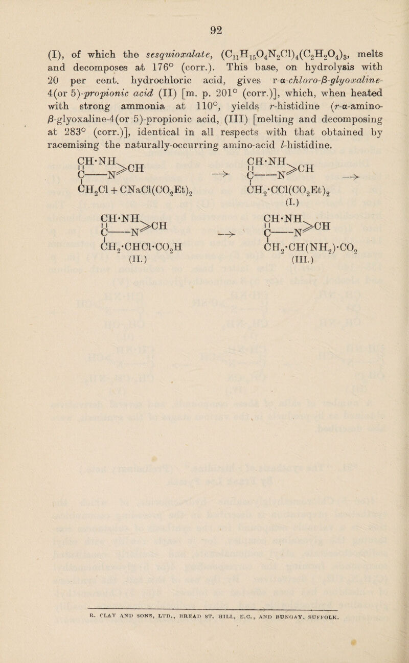 92 (I), of which the sesquioxalate, (CnH1504N2Cl)4(C2H204)3, melts and decomposes at 176° (corr.). This base, on hydrolysis with 20 per cent, hydrochloric acid, gives r-a-chloro-fi-glyoxaline- 4(or 5)-propionic acid (II) [m. p. 201° (corr.)], which, when heated with strong ammonia at 110°, yields r-histidine (r-ct-amino- /3-glyoxaline--4(or 5)-propionic acid, (III) [melting and decomposing at 283° (corr.)], identical in all respects with that obtained by racemising the naturally-occurring amino-acid ^-histidine. —> CII2C1 + CNa01(C02Et)2 CH2*CCl(C02Et)2 (I.) i i CH2-CHC1-C02H 0ff2-CH(NH2)-C02 (II.) (III.) R. CLAY ANT) SONS, LTD., BREAD ST. HILL, E.C., AND BUNGAY, SUFFOLK.