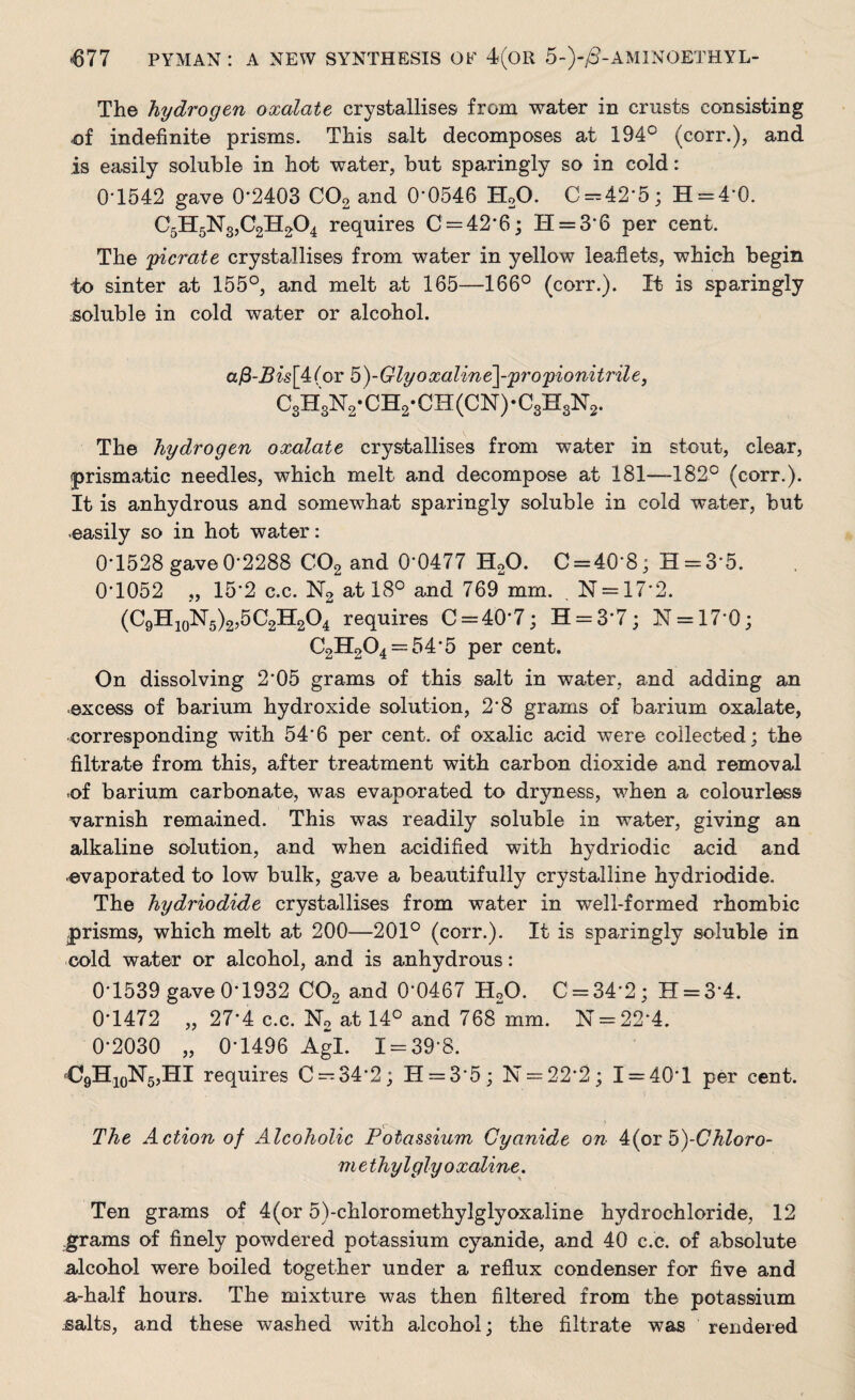The hydrogen oxalate crystallises from water in crusts consisting nf indefinite prisms. Tliis salt decomposes at 194° (corr.), and is easily soluble in hot water, but sparingly so in cold: 0*1542 gave 0'2403 C02 and 0'0546 H20. C —42‘5; H = 4*0. C5H5N3,C2H204 requires C — 42’6; 11 = 3*6 per cent. The pierate crystallises from water in yellow leaflets, which begin to sinter at 155°, and melt at 165—166° (corr.). It is sparingly soluble in cold water or alcohol. afi-Bis[4:(or 5)-Glyoxaline]-p7'opionitrile3 C3H3N2*CH2-CH(CN)-C3H3N2. The hydrogen oxalate crystallises from water in stout, clear, prismatic needles, which melt and decompose at 181—182° (corr.). It is anhydrous and somewhat sparingly soluble in cold water, but easily so in hot water: 0-1528 gave 0-2288 C02 and 0*0477 H20. 0 = 40*8; H = 3*5. 0*1052 „ 15*2 c.c. N2 at 18° and 769 mm. N = 17*2. (C9H10N5)2,5C2H2O4 requires C = 40*7; H = 3*7; N = 176; C2H204 = 54*5 per cent. On dissolving 2*05 grams of this salt in water, and adding an excess of barium hydroxide solution, 2*8 grams of barium oxalate, corresponding with 54‘6 per cent, of oxalic acid were collected: the filtrate from this, after treatment with carbon dioxide and removal .of barium carbonate, was evaporated to dryness, when a colourless varnish remained. This was readily soluble in water, giving an alkaline solution, and when acidified with hydriodic acid and evaporated to low bulk, gave a beautifully crystalline hydriodide. The hydriodide crystallises from water in well-formed rhombic prisms, which melt at 200—201° (corr.). It is sparingly soluble in cold water or alcohol, and is anhydrous: 0-1539 gave 0-1932 C02 and 06467 H20. 0 = 34*2; H = 3*4. 0*1472 „ 27*4 c.c. N2 at 14° and 768 mm. N = 22*4. 0-2030 „ 0-1496 Agl. 1 = 39*8. fC9H10Isr5,HI requires 0 = 34*2; H = 3*5; N = 22*2; 1 = 40*1 per cent. The Action of Alcoholic Potassium Cyanide on 4(or5)-Chloro~ m ethylglyoxaline. Ten grams of 4(or 5)-chloromethylglyoxaline hydrochloride, 12 .grams of finely powdered potassium cyanide, and 40 c.c. of absolute alcohol were boiled together under a reflux condenser for five and a-half hours. The mixture was then filtered from the potassium salts, and these washed with alcohol; the filtrate was rendered