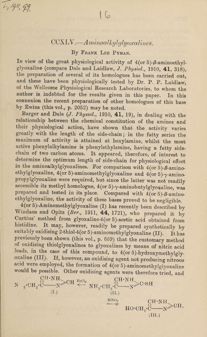 (G> CCXLV.—AminoaJ kylglyoxalines. By Frank Lee Pyman. In view of the great physiological activity of 4(or 5)-£-aminoethyl- glyoxaline (compare Dale and Laidlaw, J. Physiol., 1910, 41, 318), the preparation of several of its homologues has been carried out, and these have been physiologically tested by Dr. P. P. Laidlaw, of the Wellcome Physiological Research Laboratories, to whom the author is indebted for the results given in this paper. In this connexion the recent preparation of other homologues of this base by Ewins (this vol., p. 2052) may be noted. Barger and Dale (J. Physiol., 1910, 41, 19), in dealing with the relationship between the chemical constitution of the amines and tlieir physiological action, have shown that the activity varies greatly with the length of the side-chain; in the fatty series the maximum of activity is attained at hexylamine, whilst the most active phenylalkylamine is phenylethylamine, having a fatty side- chain of two carbon atoms. It appeared, therefore, of interest to determine the optimum length of side-chain for physiological effect in the aminoalkylglyoxalines. For comparison with 4(or 5)-£-amino- ethylglyoxaline, 4(or 5)-aminomethylglyoxaline and 4(or 5)-y-amino- propylglyoxaline were required, but since the latter was not readily accessible its methyl homologue, 4(or 5)-y-aminobutylglyoxaline, was prepared and tested in its place. Compared with 4(or 5)-/3-amino- ethylglyoxaline, the activity of these bases proved to be negligible. 4(or 5)-Aminomethylglyoxaline (I) has recently been described by Windaus and Opitz (Per., 1911, 44, 1721), who prepared it by Curtius method from glyoxaline-4(or 5)-acetic acid obtained from histidine. It may, however, readily be prepared synthetically by suitably oxidising 2-thiol-4(or 5)-aminomethylglyoxaline (II). It has previously been shown (this vol., p. 669) that the customary method of oxidising thiolglyoxalines to glyoxalines by means of nitric acid leads, m the case of this compound, to 4(or 5)-hydroxymethylgly- oxaline (III). If, however, an oxidising agent not producing nitrous acid were employed, the formation of 4(or 5)-aminomethylglyoxaline would be possible. Other oxidising agents were therefore tried, and * 2-CH2.< (I.) 2 v~ (II.) CH-NH ^ HOCH./C-1ST °H (IH.) HNOo --^