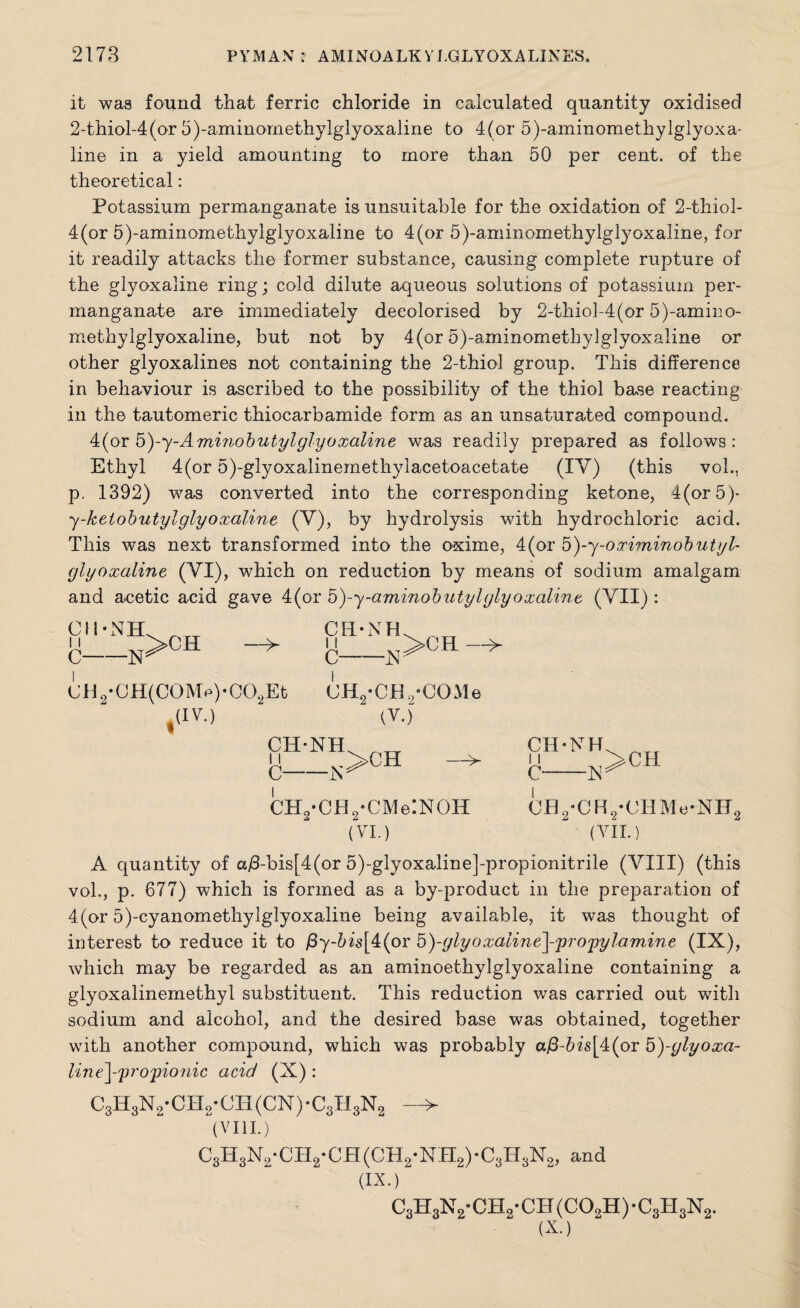 it was found that ferric chloride in calculated quantity oxidised 2-thiol-4(or 5)-aminomethylglyoxaline to 4(or 5)-aminomethylglyoxa- line in a yield amounting to more than 50 per cent, of the theoretical: Potassium permanganate is unsuitable for the oxidation of 2-thiol- 4(or 5)-aminomethylglyoxaline to 4(or 5)-aminomethylglyoxaline, for it readily attacks the former substance, causing complete rupture of the glyoxaline ring; cold dilute aqueous solutions of potassium per¬ manganate are immediately decolorised by 2-thiol-4(or 5)-amino- methylglyoxaline, but not by 4(or 5)-aminomethylglyoxaline or other glyoxalines not containing the 2-thiol group. This difference in behaviour is ascribed to the possibility of the thiol base reacting in the tautomeric thiocarbamide form as an unsaturated compound. 4(or b)-y-Aminobutylglyoxaline was readily prepared as follows: Ethyl 4(or 5)-glyoxalinemethylacetoacetate (IV) (this voh, p. 1392) was converted into the corresponding ketone, 4(or5)- y-kelobutylglyoxaline (V), by hydrolysis with hydrochloric acid. This was next transformed into the oxime, 4(or 5)-y-oximinob utyl- glyoxaline (VI), which on reduction by means of sodium amalgam and acetic acid gave 4(or 5)-y-aminobuty l glyoxaline (VII) : cii-nh -n>ch —T* CH-NH C- ■N; >CH —> C (JH2*CH(C0M>)*C02Et CH2-CH„-CGMe (IV.) (Y.) CH-NH C- :>CH —^ CH2-CH2-CMe!NOH (VI.) CH-NH, c- -N CH CH2-CH2-CHMe-NH2 ' (VII.) A quantity of a/3-bis[4(or 5)-glyoxaline]-propionitrile (VIII) (this vol., p. 677) which is formed as a by-product in the preparation of 4(or 5)-cyanomethylglyoxaline being available, it was thought of interest to reduce it to j8y-5«k[4(or 5)-ylyoxaline^-propylamine (IX), which may be regarded as an aminoethylglyoxaline containing a glyoxalinemethyl substituent. This reduction was carried out with sodium and alcohol, and the desired base was obtained, together with another compound, which was probably a@-bis[4(or 5)-ylyoxa- line^-'pro'pionic acid (X): C3H8N2-CH2-CH(CN)-C3H3N2 > (VIII.) C3H3N2-CH2-CH(CH2-NH2)-C3H3N2, and (IX.) c3h3n2- ch2- CH (C02H) • c3h3n2. (X.)