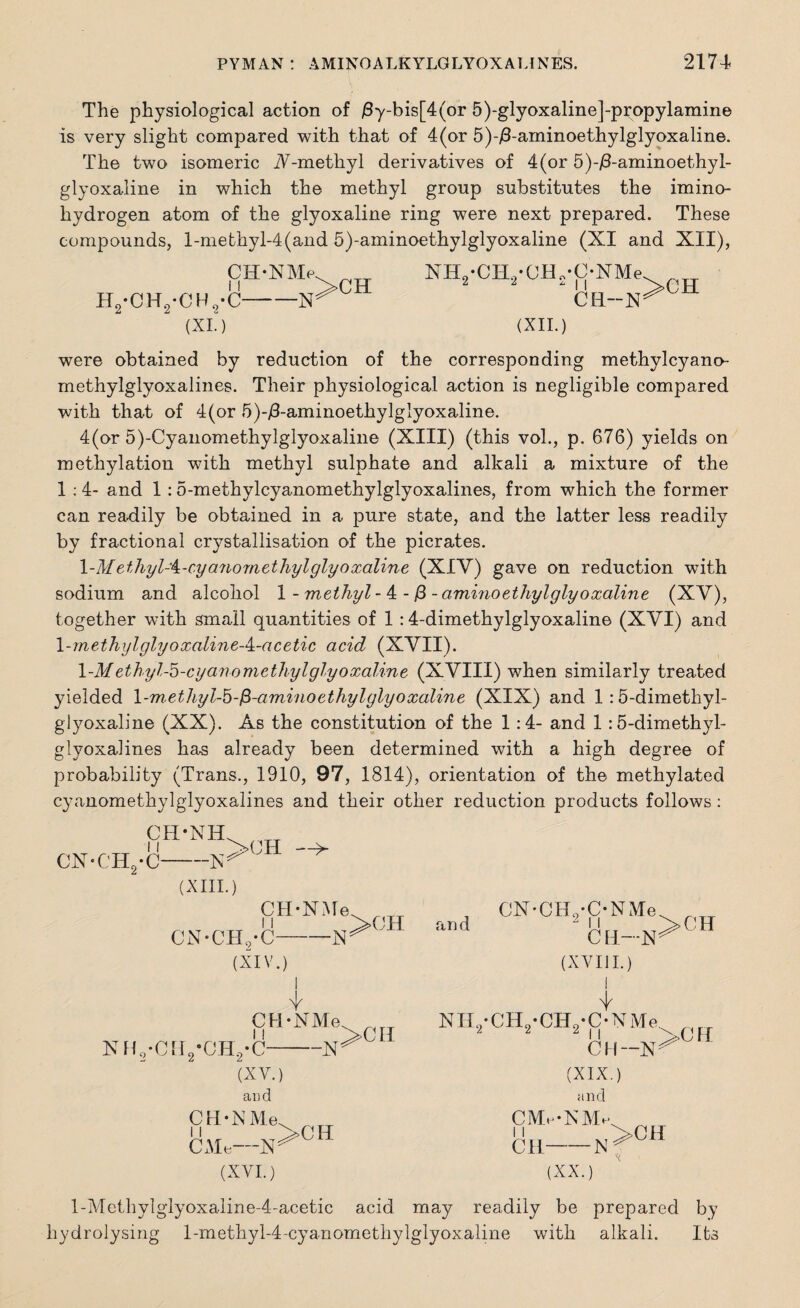 The physiological action of /3y-bis[4(or 5)-glyoxaline]-propylamine is very slight compared with that of 4(or 5)-^8-aminoethylglyoxaline. The two isomeric N--methyl derivatives of 4(or 5)-j8-aminoethyl- glyoxaline in which the methyl group substitutes the imino- hydrogen atom of the glyoxaline ring were next prepared. These compounds, l-methyl-4(and 5)-aminoethylglyoxaline (XI and XII), CH-NMe. ^TT NH/CH./CH,- 11 Y>CH 2 2 H2-CH9-CH8-C-N^ (XL) (XII.) C*NMev _ ch--n^ch were obtained by reduction of the corresponding methylcyano- methylglyoxalines. Their physiological action is negligible compared with that of 4(or 5)-/3-aminoethylglyoxaline. 4(or 5)-Cyanomethylglyoxaline (XIII) (this vol., p. 676) yields on m ethylation with methyl sulphate and alkali a mixture of the 1 :4- and 1 :5-methylcyanomethylglyoxalines, from which the former can readily be obtained in a pure state, and the latter less readily by fractional crystallisation of the picrates. \-Methyl-i-cya.7iomethylglyoxaline (XIY) gave on reduction with sodium and alcohol 1 - methyl- 4 -/3 -amuio ethyl glyoxaline (XY), together with small quantities of 1 :4-dimethylglyoxaline (XYI) and 1-methylglyoxaline-A.-acetic acid (XYII). 1 -Methyl-5-cyanometliyl glyoxaline (XVIII) when similarly treated yielded l-methyl-5-fi-aminoethylglyoxaline (XIX) and 1 :5-dimethyl- glyoxaline (XX). As the constitution of the 1:4- and 1:5-dimethyl- glyoxalines has already been determined with a high degree of probability (Trans., 1910, 97, 1814), orientation of the methylated cyanomethylglyoxalines and their other reduction products follows : CH-NH CN-CH2-C-N (XIII.) >CH CH-NMe ■N cn-ch9-c- (XIV.) w CH-NMe NH9-CH2‘CH2-C-N (XY.) and CH-NMe. , rT ji V>CH CMe-N^ (XVI.) ^>CH and >CH CN-CHo-C-NMe 11 C H—N (XYI II.) I i NH2-CH2-CH2-C-NMe V <11 \ 1 1 * (XIX.) and CMe-NMe >CH CH- ■N (XX.) l-MethylgIyoxaline-4-acetic acid may readily be prepared by hydrolysing l-methyl-4-cyanomethylglyoxaline with alkali. Its