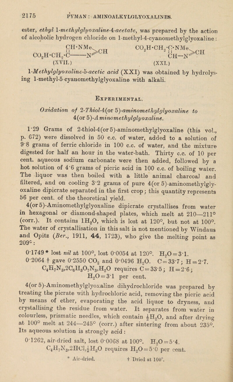 ester, ethyl 1-methylglyoxalineA-acetate, was prepared by the action of alcoholic hydrogen chloride on l-methyl-4-cyanomethylglyoxaline: CH-NMe co9h-ch,-c—-isr C09H*CH9#C*NMe. ^h-x>ch (XVII.) (XXL) \-M ethylglyoxalinc-b-acetic acid (XXI) was obtained by hydrolys¬ ing 1-methyl-5 cyanomethylglyoxaline with alkali. Experimental. 0xidation of 2-T hiolA(ov b)-aminom ethyl glyoxaline to 4(or 5)-Aminomethylglyoxaline. 1*29 Grams of 2-thiol-4(or 5)-aminomethylglyoxaline (this voh, p. G72) were dissolved in 50 c.c. of water, added to a solution of 9-8 grams of ferric chloride in 100 c.c. of water, and the mixture digested for half an hour in the water-bath. Thirty c.c. of 10 per cent, aqueous sodium carbonate were then added, followed by a hot solution of 4*6 grams of picric acid in 100 c.c. of boiling water. The liquor was then boiled with a little animal charcoal and filtered, and on cooling 3'2 grams of pure 4(or 5)-aminomethylgly- oxaline dipicrate separated in the first crop; this quantity represents 56 per cent, of the theoretical yield. 4(or 5)-Aminomethylglyoxaline dipicrate crystallises from water in hexagonal or diamond-shaped plates, which melt at 210—211° (corr.). It contains 1H20, which is lost at 120°, but not at 100°. The water of crystallisation in this salt is not mentioned by Windaus and Opitz (Ber., 1911, 44, 1723), who give the melting point as 209°: 0-1749* lost nil at 100°, lost 0’0054 at 120°. H20 = 3*l. 0-2064 f gave 0-2550 C02 and 0’0496 H20. C = 33'7; H = 2-7. C4H7N3,2C6H307N3,H20 requires C = 33-5; H = 2’6; H20 = 3T per cent. 4(or 5)-Aminomethylglyoxaline dihydrochloride was prepared by treating the picrate with hydrochloric acid, removing the picric acid by means of ether, evaporating the acid liquor to dryness, and crystallising the residue from water. It separates from water in colourless, prismatic needles, which contain ^Ho0, and after drying at 100° melt at 244—245° (corr.) after sintering from about 235°. Its aqueous solution is strongly acid : 0-1262, air-dried salt, lost 0-0068 at 100°. H20 = 5-4. C4H7N3,2HC1^H20 requires H2O = 5-0 per cent.