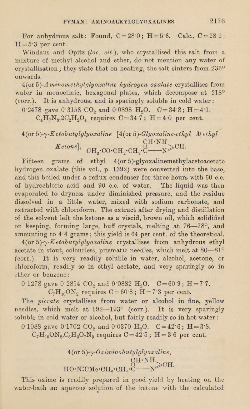 For anhydrous salt: Found, C = 28*0; H = 5*6. Calc., C = 28*2; II —5*3 per cent. Windaus and Opitz (loc. cit.), who crystallised this salt from a mixture of methyl alcohol and ether, do not mention any water of crystallisation; they state that on heating, the salt sinters from 236° onwards. 4(or 5)-Annnowxthylglyoxaline hydrogen oxalate crystallises from water in monoclinic, hexagonal plates, which decompose at 218° (corr.). It is anhydrous, and is sparingly soluble in cold water: 0-2478 gave 0*3158 C02 and 0-0898 H20. C-34*8; H = 41. C4H7N3,2C2H204 requires C —34*7; TI = 4*0 per cent. 4(or 5)-y-Ketobutylglyoxaline [4(or 5)-Glyoxalin e-ethyl Methyl CH-NII Ketone], ch3-co*ch2-ch2-c- ;>CH. Fifteen grams of ethyl 4(or 5)-glyoxalinemethylacetoacetate hydrogen oxalate (this vol., p. 1392) were converted into the base, and this boiled under a reflux condenser for three hours with 60 c.c. of hydrochloric acid and 90 c.c. of water. The liquid was then evaporated to dryness under diminished pressure, and the residue dissolved in a little water, mixed with sodium carbonate, and extracted with chloroform. The extract after drying and distillation of the solvent left the ketone as a viscid, brown oil, which solidified on keeping, forming large, buff crystals, melting at 76—78°, and amounting to 4*4 grams; this yield is 64 per cent, of the theoretical. 4(or 5)-y-K etobutylglyoxaline crystallises from anhydrous ethyl acetate in stout, colourless, prismatic needles, which melt at 80—81° (corr.). It is very readily soluble in water, alcohol, acetone, or chloroform, readily so in ethyl acetate, and very sparingly so in ether or benzene : 0*1278 gave 0*2854 C02 and 0*0882 H20. C = 60*9; H = 7*7. C7H10OM2 requires C = 60*8; H —7*3 per cent. The picrate crystallises from water or alcohol in fine, yellow needles, which melt at 192—193° (corr.). It is very sparingly soluble in cold water or alcohol, but fairly readily so in hot water: 0*1088 gave 0*1702 C02 and 0*0370 II20. C-42*6; H = 3*8. C7H10ON2,C6H3O7N3 requires C —42*5; H —3*6 per cent. 4(or 5)-y-O ximinobutylglyoxaline, CH*N11 HO-N:CxMe-CH2-CH2-C-^>0H* This oxime is readily prepared in good yield by heating on the water-bath an aqueous solution of the ketone with the calculated