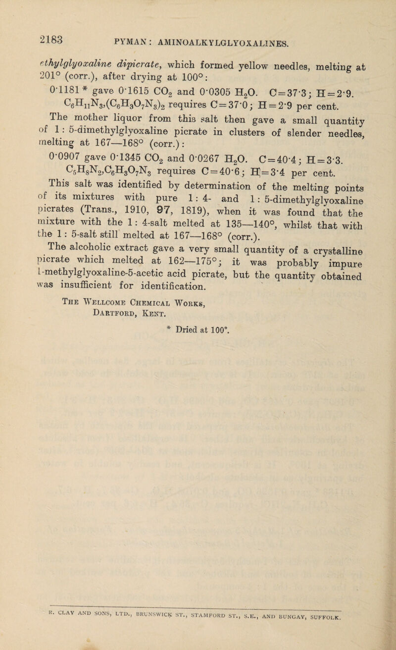 ethylglyoxaline dipicrate, which formed yellow needles, melting at 201° (corr.), after drying at 100°: 0-1181 * gave 0-1615 C02 and 0’0305 H20. 0=37-3; H = 2*9. C6HiiN3>(CeH307Ms)2 requires 0=37-0; H = 29 per cent. The mother liquor from thi3 salt then gave a small quantity of 1 . 5-dimethylglyoxaline picrate in clusters of slender needles, melting at 167—168° (corr.): 0'0907 gave 0’1345 C02 and 0*0267 H20. C = 40‘4; H = 3'3. C5H8N2,C6H307N3 requires 0 = 40’6; TT = 3 4 per cent. This salt was identified by determination of the melting points of its mixtures with pure 1:4- and 1 : 5-dimethylglyoxaline picrates (Trans., 1910, 97, 1819), when it was found that the mixture with the 1: 4-salt melted at 135—140°, whilst that with the 1: 5-salt still melted at 167—168° (corr.). The alcoholic extract gave a very small quantity of a crystalline picrate which melted at 162—175°; it was probably impure 1 -methylglyoxaline-5-acetic acid picrate, but the quantity obtained was insufficient for identification. The Wellcome Chemical Works, Dartford, Kent. * Dried at 100°. K. CLAY AND SONS, LTD., BRUNSWICK ST., STAMFORD ST., S.E. AND BUNGAY, SUFFOLK.