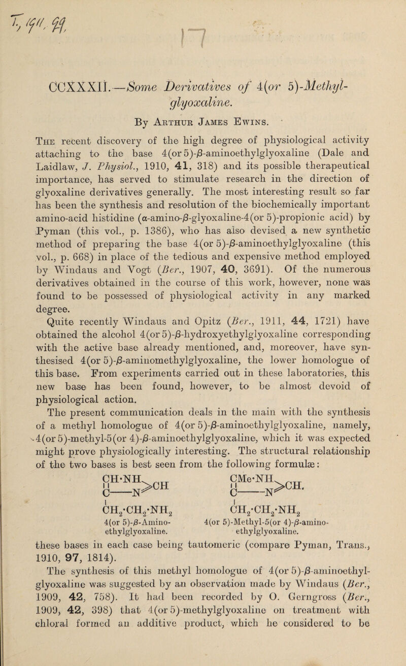 fl, % ! ? COXXXII.—Some Derivatives of 4(or b)-Methyl- glyoxaline. By Arthur James Ewins. The recent discovery of the high degree of physiological activity attaching to the base 4(or5)-j8-aminoethylglyoxaline (Dale and Laidlaw, J. Physiol., 1910, 41, 318) and its possible therapeutical importance, has served to stimulate research in the direction of glyoxaline derivatives generally. The most interesting result so far has been the synthesis and resolution of the biochemically important amino-acid histidine (a-amino-/3-glyoxaline-4(or 5)-propionic acid) by Pyman (this vol., p. 1386), who has also devised a new synthetic method of preparing the base 4(or 5)-/3-aminoethylglyoxaline (this vol., p. 668) in place of the tedious and expensive method employed by Windaus and Vogt (Per., 1907, 40, 3691). Of the numerous derivatives obtained in the course of this work, however, none was found to be possessed of physiological activity in any marked degree. Quite recently Windaus and Opitz (Per., 1911, 44, 1721) have obtained the alcohol 4(or 5)-/3-hydroxyethylglyoxaline corresponding with the active base already mentioned, and, moreover, have syn¬ thesised 4(or 5)-/3-aminomethylglyoxaline, the lower homologue of this base. From experiments carried out in these laboratories, this new base has been found, however, to- be almost devoid of physiological action. The present communication deals in the main with the synthesis of a methyl homologue of 4(or 5)-/3-aminoethylglyoxaline, namely, ^ 4 (or 5 )-m ethyl-5 (or 4)-/3-aminoethylglyoxaline, which it was expected might prove physiologically interesting. The structural relationship of the two bases is best seen from the following formulae: CH-NH 11 C--N >CH ch2-ch2*nh2 4(or 5)-j3-Amino- ethylglyoxaline. SMe-NH>CH. c N5 ch2-ch2-nh2 4(or 5)-Methyl-5(or 4)-/3-amino- ethylglyoxaline. these bases in each case being tautomeric (compare Byman, Trans.* 1910, 97, 1814). The synthesis of this methyl homologue of 4 (or 5)-/3 aminoethyl- glyoxaline was suggested by an observation made by Windaus (Per., 1909, 42, 758). It had been recorded by O. Gerngross (Per., 1909) 42, 398) that 4(or 5)-methylglyoxaline on treatment with chloral formed an additive product, which he considered to be