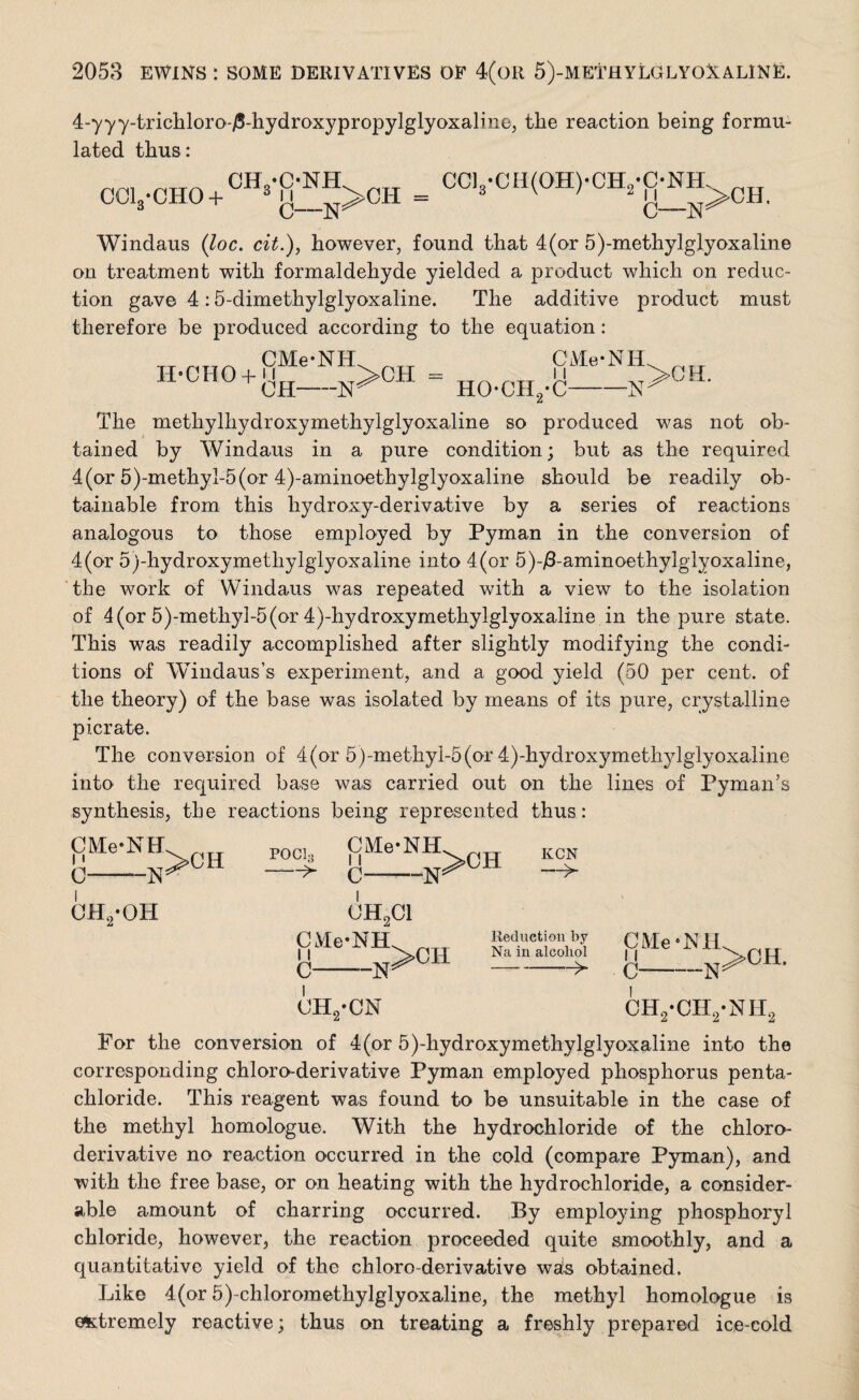 4-yyy-trichloro-/5-hydroxypropylglyoxalin©J tlie reaction being formu¬ lated thus: COL-CHO + CH-C-NH 3 11 0—N^ CH = CC13-CH(0H)-CH2-C-NH C-—N Windaus (loc. cit.), however, found that 4 (or 5)-methylglyoxaline on treatment with formaldehyde yielded a product which on reduc¬ tion gave 4:5-dimethylglyoxaline. The additive product must therefore be produced according to the equation: CMe1 H-CHO + u OH nh -n>ch “ HO-CH CMe' 11 •C- NH -N >0 H. The methylhydroxymethylglyoxaline so produced was not ob¬ tained by Windaus in a pure condition; but as the required 4 (or 5)-methyl-5 (or 4)-aminoethylglyoxaline should be readily ob¬ tainable from this hydroxy-derivative by a series of reactions analogous to those employed by Pyman in the conversion of 4(or 5)-hydroxymetliylglyoxaline into 4(or 5)-/Laminoethylglyoxaline, the work of Windaus was repeated with a view to the isolation of 4 (or 5)-methyi-5(or 4)-hydroxymethylglyoxaline in the pure state. This was readily accomplished after slightly modifying the condi¬ tions of Windaus’s experiment, and a good yield (50 per cent, of the theory) of the base was isolated by means of its pure, crystalline picrate. The conversion of 4(or 5)-methyl-5(or 4)-hydroxymethylglyoxaline into the required base was carried out on the lines of Pyman’s synthesis, the reactions being represented thus: CMe-NH 11 0-—N CH2-0H >CH poci3 CMe-NH C- “N >0H KCN —> CH2C1 CMe-NH ^rr 11 >CIi C -N* Reduction by Na in alcohol --- CMe-NH 1 i C--N >CH. CH2-CN ch2-ch2-nh2 For the conversion of 4(or 5)-hydroxymethylglyoxaline into the corresponding chloro-derivative Pyman employed phosphorus penta- chloride. This reagent was found to be unsuitable in the case of the methyl homologue. With the hydrochloride of the chloro- derivative no reaction occurred in the cold (compare Pyman), and with the free base, or on heating with the hydrochloride, a consider¬ able amount of charring occurred. By employing phosphoryl chloride, however, the reaction proceeded quite smoothly, and a quantitative yield of the chloro-derivative wds obtained. Like 4(or 5)-chloromethylglyoxaline, the methyl homologue is extremely reactive; thus on treating a freshly prepared ice-cold