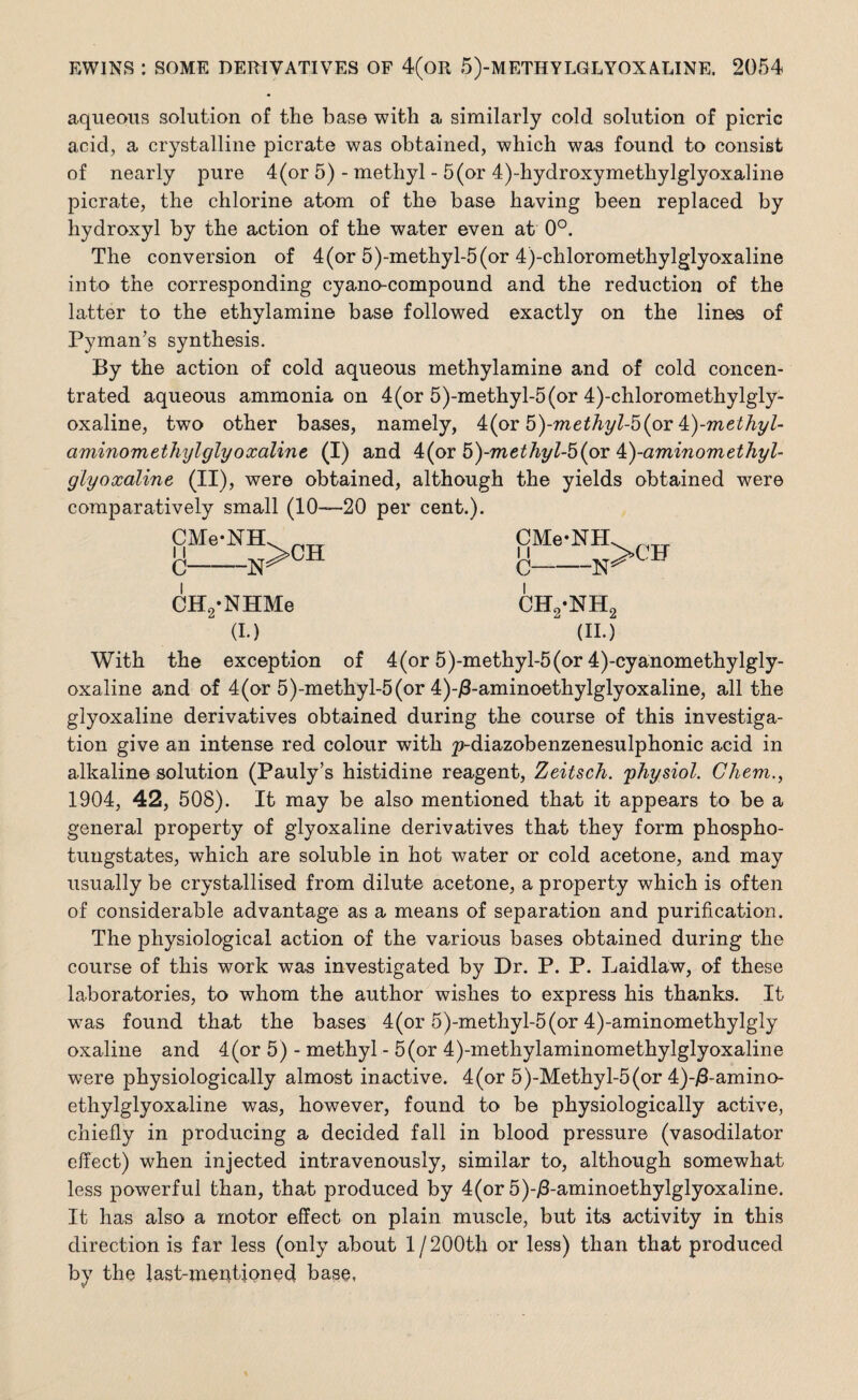 aqueous solution of the base with a similarly cold solution of picric acid, a crystalline picrate was obtained, which was found to consist of nearly pure 4(or 5) - methyl - 5(or 4)-hydroxymethylglyoxaline picrate, the chlorine atom of the base having been replaced by hydroxyl by the action of the water even at 0°. The conversion of 4(or 5)-methyl-5(or 4)-chloromethylglyoxaline into the corresponding cyano-compound and the reduction of the latter to the ethylamine base followed exactly on the lines of Pyman’s synthesis. By the action of cold aqueous methylamine and of cold concen¬ trated aqueous ammonia on 4(or 5)-methyl-5(or 4)-chloromethylgly- oxaline, two other bases, namely, &(or 5)-methyl-5(or £)-methyl- aminom ethyl glyoxaline, (I) and 4(or 5)-methyl-5 (or 4:)-aminomethyl- glyoxaline (II), were obtained, although the yields obtained were comparatively small (10—20 per cent.). SMe'NH>CH c -ISff CH2‘NHMe (I.) CMe-NH -N C- ch2-:nh2 (id >CF With the exception of 4(or 5)-methyl-5(or 4)-cyanomethylgly- oxaline and of 4(or 5)-methyl-5(or 4)-j8-aminoethylglyoxaline, all the glyoxaline derivatives obtained during the course of this investiga¬ tion give an intense red colour with p-diazobenzenesulphonic acid in alkaline solution (Pauly’s histidine reagent, Zeitsch. physiol. Chem., 1904, 42, 508). It may be also mentioned that it appears to be a general property of glyoxaline derivatives that they form phospho- tungstates, which are soluble in hot water or cold acetone, and may usually be crystallised from dilute acetone, a property which is often of considerable advantage as a means of separation and purification. The physiological action of the various bases obtained during the course of this work was investigated by Dr. P. P. Laidlaw, of these laboratories, to whom the author wishes to express his thanks. It was found that the bases 4(or 5)-methyl-5(or 4)-aminomethylgly oxaline and 4(or 5) - methyl - 5 (or 4)-methylaminomethylglyoxaline were physiologically almost inactive. 4(or 5)-Methyl-5(or 4)-/3-amino- ethylglyoxaline was, however, found to be physiologically active, chiefly in producing a decided fall in blood pressure (vasodilator effect) when injected intravenously, similar to, although somewhat less powerful than, that produced by 4(or 5)-j3-aminoethylglyoxaline. It has also a motor effect on plain muscle, but its activity in this direction is far less (only about 1 / 200th or less) than that produced by the last-mentioned base,