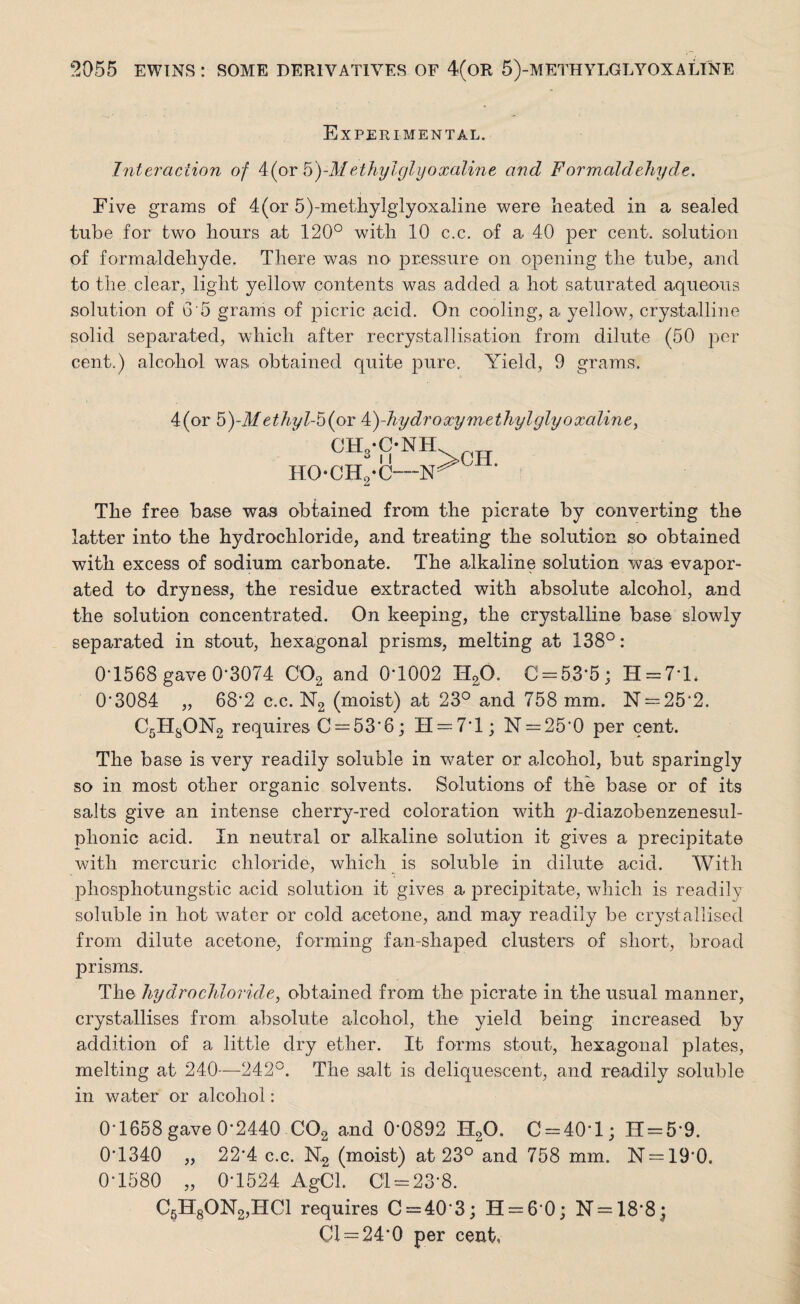 Experimental. Interaction of 4(or b)-Methylglyoxaline and Formaldehyde. Five grams of 4(or 5)-methylglyoxaline were heated in a sealed tube for two hours at 120° with 10 c.c. of a 40 per cent, solution of formaldehyde. There was no pressure on opening the tube, and to the clear, light yellow contents was added a hot saturated aqueous solution of 6 5 grams of picric acid. On cooling, a yellow, crystalline solid separated, which after recrystallisation from dilute (50 per cent.) alcohol was obtained quite pure. Yield, 9 grams. 4(or 5)-d/ethyl-b(ov k)-hydroxymethylglyoxaline, °IVC-NH HOCH2-C—]Sr ^ ' The free base was obtained from the picrate by converting the latter into the hydrochloride, and treating the solution so obtained with excess of sodium carbonate. The alkaline solution was evapor¬ ated to dryness, the residue extracted with absolute alcohol, and the solution concentrated. On keeping, the crystalline base slowly separated in stout, hexagonal prisms, melting at 138°: 0-1568 gave 0-3074 C02 and 0*1002 H20. C = 53*5; H = 7*L 03084 „ 682 c.c. N2 (moist) at 23° and 758 mm. N = 25’2. C5HsON2 requires C = 53*6; H = 7*l; N = 250 per cent. The base is very readily soluble in water or alcohol, but sparingly so in most other organic solvents. Solutions of the base or of its salts give an intense cherry-red coloration with ^-diazobenzenesul- phonic acid. In neutral or alkaline solution it gives a precipitate with mercuric chloride, which is soluble in dilute acid. With phosphotungstic acid solution it gives a precipitate, which is readily soluble in hot water or cold acetone, and may readily be crystallised from dilute acetone-, forming fan-shaped clusters of short, broad prisms. The hydrochloride, obtained from the picrate in the usual manner, crystallises from absolute alcohol, the yield being increased by addition o-f a little dry ether. It forms stout, hexagonal plates, melting at 240—242°. The salt is deliquescent, and readily soluble- in water or alcohol: 0-1658 gave 0-2440 C02 and 0'0892 H20. C = 40*l; 11 = 5*9. 01340 „ 22’4 c.c. N2 (moist) at 23° and 758 mm. N = 190. 0-1580 „ 0-1524 AgCl. 01 = 23*8. C5H80N2,HC1 requires C = 40‘3; H = 6*0; N = 18*8| 01 = 24*0 per cent,