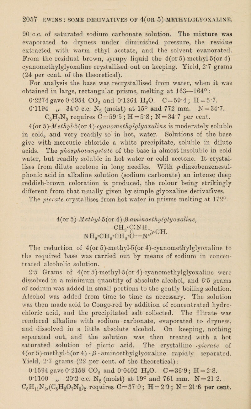 90 c.c. of saturated sodium carbonate solution. The mixture was evaporated to dryness under diminished pressure, the residue extracted with warm ethyl acetate, and the solvent evaporated. From the residual brown, syrupy liquid the 4(or 5)-methyl-5(or 4)- cyanomethylglyoxaline crystallised out on keeping. Yield, 2*7 grams (24 per cent, of the theoretical). For analysis the base was recrystallised from water, when it was obtained in large, rectangular prisms, melting at 163—164°: 0-2274 gave 0*4954 C02 and 0-1264 H20. C = 59‘4; H = 5 7. 0'1194 „ 340 c.c. N2 (moist) at 15° and 772 mm. N = 34‘7. C6H7N3 requires C = 59*5; H = 58; N = 347 per cent. 4(or 5)-Methyl-bio? k)-cyanom ethyl giyoxaline is moderately soluble in cold, and very readily so in hot, water. Solutions of the base give with mercuric chloride a white precipitate, soluble in dilute acids. The phosphotungstate of the base is almost insoluble in cold water, but readily soluble in hot water or cold acetone. It crystal¬ lises from dilute acetone in long needles. With p-diazobenzenesul- phonic acid in alkaline solution (sodium carbonate) an intense deep reddish-brown coloration is produced, the colour being strikingly different from that usually given by simple giyoxaline derivatives. The pic rate crystallises from hot water in prisms melting at 172°. 4(or 5)-M ethyl-5 (or ^)-$-amino ethyl giyoxaline, ch3*c:nhl nh2-ch2-ch2-c—’ The reduction of 4(or 5)-methyl-5(or 4)-cyanomethylglyoxaline to the required base was carried out by means of sodium in concen¬ trated alcoholic solution. 2*5 Grams of 4(or 5)-methyl-5(or 4)-cyanomethylglyoxaline were dissolved in a minimum quantity of absolute alcohol, and 6*5 grams of sodium was added in small portions to the gently boiling solution. Alcohol was added from time to time as necessary. The solution was then made acid to Congo-red by addition of concentrated hydro¬ chloric acid, and the precipitated salt collected. The filtrate was rendered alkaline with sodium carbonate, evaporated to dryness, and dissolved in a little absolute alcohol. On keeping, nothing separated out, and the solution was then treated with a hot saturated solution of picric acid. The crystalline .picrate of 4 (or 5)-m ethyl-5 (or 4) - /3 - aminoethylglyoxaline rapidly separated. Yield, 2'7 grams (22 per cent, of the theoretical): 0-1594 gave 0-2158 C02 and 0*0402 H20. C = 36*9; H = 2*8. O’llOO „ 20*2 c.c. N2 (moist) at 19° and 761 mm. N = 21*2. C6HuN3,(C6Hs07N3)2 requires 0 = 37*0; H = 2’9; N = 21*6 per cent,