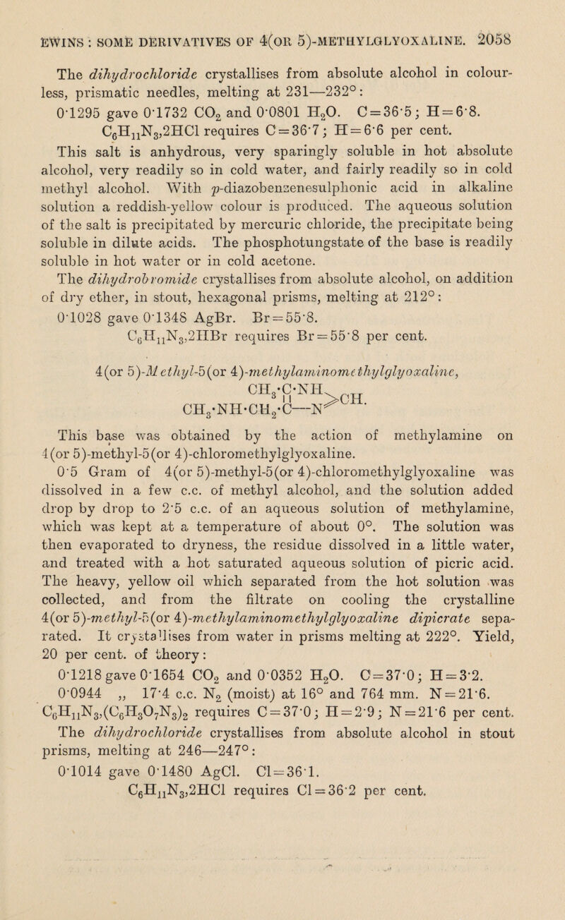 The dihydrochloride crystallises from absolute alcohol in colour¬ less, prismatic needles, melting at 231—232°: 0T295 gave 0'1732 C02 and 00801 H20. C = 36'5; H = 68. C6HnN3,2HCl requires 0 = 36*7; H = 6*6 per cent. This salt is anhydrous, very sparingly soluble in hot absolute alcohol, very readily so in cold water, and fairly readily so in cold methyl alcohol. With p-diazobenzenesulplionic acid in alkaline solution a reddish-yellow colour is produced. The aqueous solution of the salt is precipitated by mercuric chloride, the precipitate being soluble in dilute acids. The phosphotungstate of the base is readily soluble in hot water or in cold acetone. The dihydrobromide crystallises from absolute alcohol, on addition of dry ether, in stout, hexagonal prisms, melting at 212°: 0-1028 gave 0*1348 AgBr. Br = 55’8. C6HnN3,2HBr requires Br = 55‘8 per cent. 4(or b)-Methyl-5(or 4t)-methyla?mnomcthylglyoxali?ic, CI-VC-KH CH8-NH-CH2-C— This base was obtained by the action of methylamine on 4 (or 5)-methyl-5(or 4)-chloromethylglyoxaline. 0'5 Gram of 4(or 5)-methyl-5(or 4)-chloromethylglyoxaline was dissolved in a few c.c. of methyl alcohol, and the solution added drop by drop to 2’5 c.c. of an aqueous solution of methylamine, which was kept at a temperature of about 0°. The solution was then evaporated to dryness, the residue dissolved in a little water, and treated with a hot saturated aqueous solution of picric acid. The heavy, yellow oil which separated from the hot solution was collected, and from the filtrate on cooling the crystalline 4(or 5)-methigl-b (or k)-methyla minora ethyl glyoxaline dipicrate sepa¬ rated. It crystallises from water in prisms melting at 222°. Yield, 20 per cent, of theory: 0-1218 gave 0-1654 C02 and 0*0352 H20. 0 = 37-0; H = 32. 00944 „ 17*4 c.c. N2 (moist) at 16° and 764 mm. N = 21*6. C6H11N3,(C6IT307N3)2 requires 0 = 37*0; H = 29; N = 21*6 per cent. The dihydrochloride crystallises from absolute alcohol in stout prisms, melting at 246—247° : 0-1014 gave 0*1480 AgCl. 01 = 36-1. C6HnN3,2HCl requires 01 = 36’2 per cent.