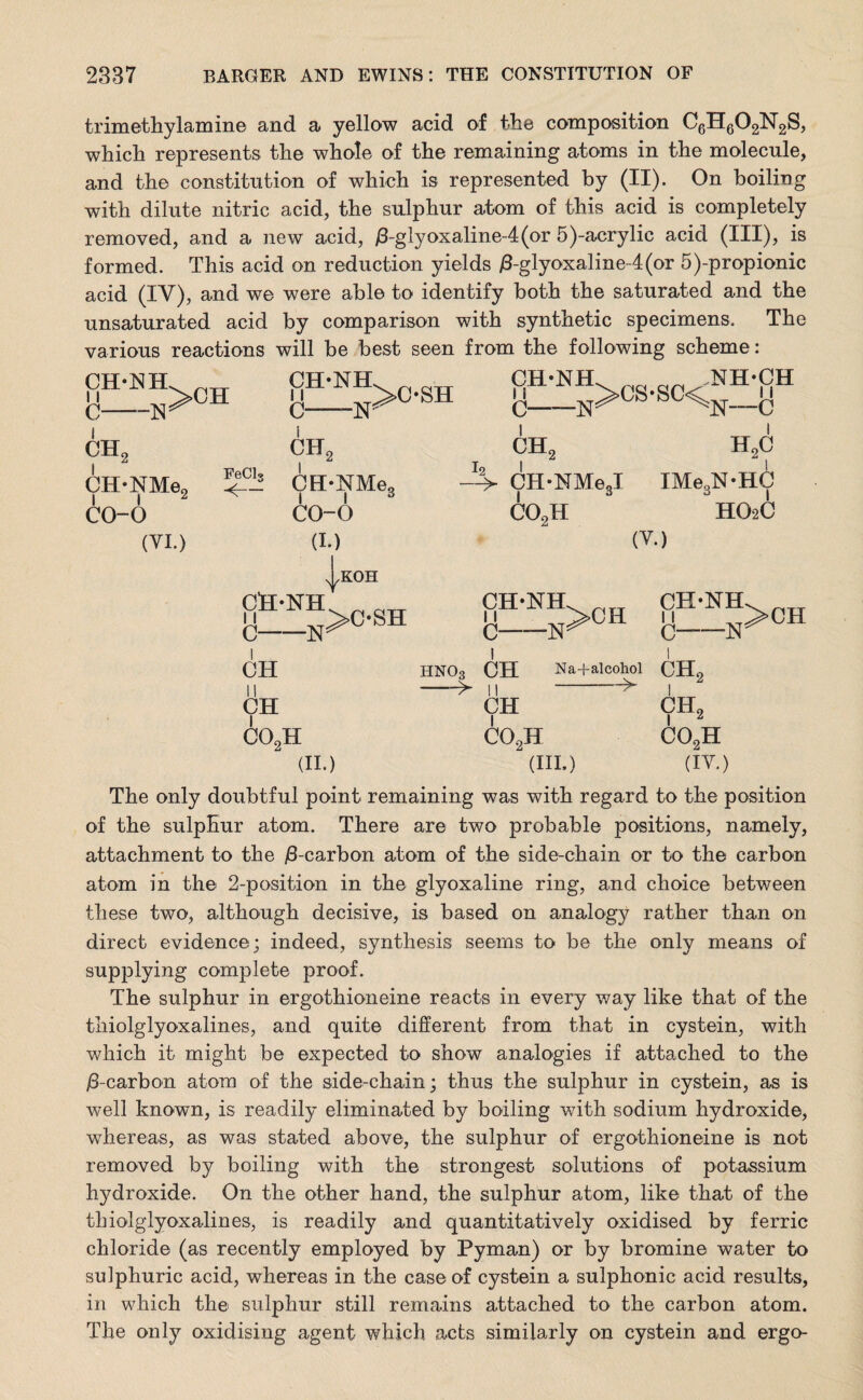 trimethylamine and a yellow acid of the composition C6n602N2S, which represents the whole of the remaining atoms in the molecule, and the constitution of which is represented by (II). On boiling with dilute nitric acid, the sulphur atom of this acid is completely removed, and a new acid, /3-glyoxaline-4(or 5)-acrylic acid (III), is formed. This acid on reduction yields /3-glyoxaline-4(or 5)-propionic acid (IV), and we were able to identify both the saturated and the unsaturated acid by comparison with synthetic specimens. The various reactions will be best seen from the following scheme : CH-ISIH, 11 C- CHf -N >CH CH-NEL „ T CH*NH. ari .NH-CH b-n>C-SH -n>CS-SC^n„h CH*NMe„ i i 2 co-o (VI.) FeClg <— CII2 CH-NMe, i i £ co-o (I.) CH2 h2c -T-> CH-NMeJ IMe,N-HC co2h H02C (V.) yKOH §™>C-SH OH 11 CH C HNO3 -> co2h CH 11 CH C02H -w Na+alcohol --^ (II.) (HI.) CH-NH. nxj ch2 9H2 co2h (IV.) The only doubtful point remaining was with regard to the position of the sulphur atom. There are two probable positions, namely, attachment to the j6-carbon atom of the side-chain or to the carbon atom in the 2-position in the glyoxaline ring, and choice between these two, although decisive, is based on analogy rather than on direct evidence; indeed, synthesis seems to be the only means of supplying complete proof. The sulphur in ergothioneine reacts in every way like that of the thiolglyoxalines, and quite different from that in cystein, with which it might be expected to show analogies if attached to the /3-carbon atom of the side-chain; thus the sulphur in cystein, as is well known, is readily eliminated by boiling with sodium hydroxide, whereas, as was stated above, the sulphur of ergothioneine is not removed by boiling with the strongest solutions of potassium h}^droxide. On the other hand, the sulphur atom, like that of the thiolglyoxalines, is readily and quantitatively oxidised by ferric chloride (as recently employed by Pyman) or by bromine water to sulphuric acid, whereas in the case of cystein a sulphonic acid results, in which the sulphur still remains attached to the carbon atom. The only oxidising agent which acts similarly on cystein and ergo-