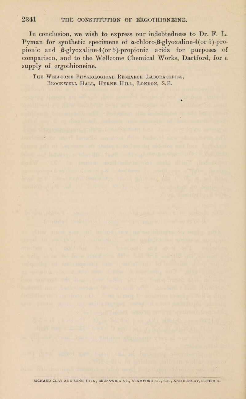 In conclusion, we wish to express our indebtedness to Dr. F. L. Pyman for synthetic specimens of cc-chloro-j8-glyoxaline-4(or 5^pro¬ pionic and /3-glyoxaline-4(or 5)-propionic acids for purposes of comparison, and to the Wellcome Chemical Works, Dartford, for a supply of ergothioneine. The Wellcome Physiological Research Laboratories, Brockwell Hall, Herne Hill, London, S.E. RICHARD CLAY AND SONS, LTD., BRUNSWICK ST., STAMFORD ST., S.E , AND BUNGAY, SUFFOLK.