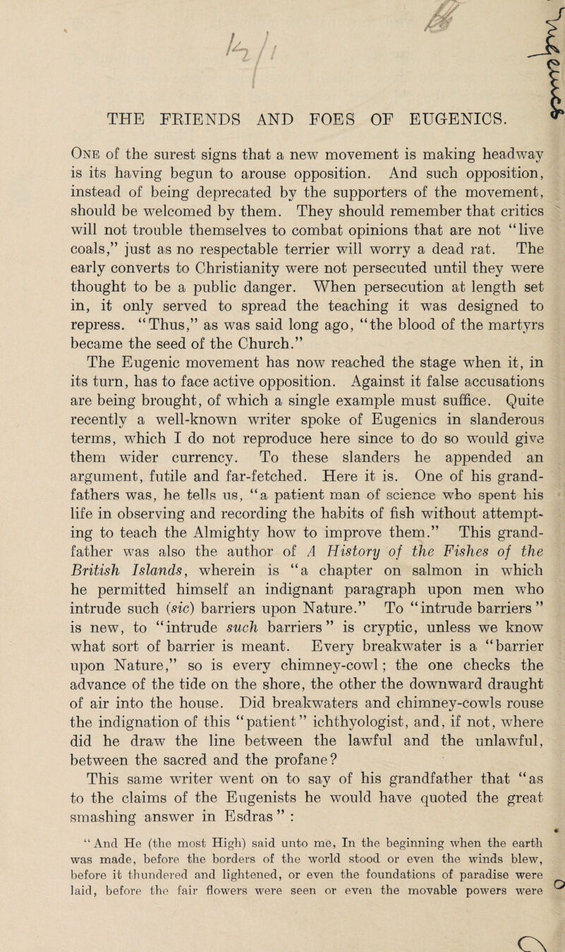 THE FBIENDS AND FOES OF EUGENICS. One of the surest signs that a new movement is making headway is its having begun to arouse opposition. And such opposition , instead of being deprecated by the supporters of the movement, should be welcomed by them. They should remember that critics will not trouble themselves to combat opinions that are not “live coals,” just as no respectable terrier will worry a dead rat. The early converts to Christianity were not persecuted until they were thought to be a public danger. When persecution at length set in, it only served to spread the teaching it was designed to repress. “Thus,” as was said long ago, “the blood of the martyrs became the seed of the Church.” The Eugenic movement has now reached the stage when it, in its turn, has to face active opposition. Against it false accusations are being brought, of which a single example must suffice. Quite recently a well-known writer spoke of Eugenics in slanderous terms, which I do not reproduce here since to do so would give them wider currency. To these slanders he appended an argument, futile and far-fetched. Here it is. One of his grand¬ fathers was, he tells us, “a patient man of science who spent his life in observing and recording the habits of fish without attempt¬ ing to teach the Almighty how to improve them.” This grand¬ father was also the author of A History of the Fishes of the British Islands, wherein is “a chapter on salmon in which he permitted himself an indignant paragraph upon men who intrude such (sic) barriers upon Nature.” To “intrude barriers” is new, to “intrude such barriers” is cryptic, unless we know what sort of barrier is meant. Every breakwater is a “barrier upon Nature,” so is every chimney-cowl; the one checks the advance of the tide on the shore, the other the downward draught of air into the house. Did breakwaters and chimney-cowls rouse the indignation of this “patient” ichthyologist, and, if not, where did he draw the line between the lawful and the unlawful, between the sacred and the profane? This same writer went on to say of his grandfather that “as to the claims of the Eugenists he would have quoted the great smashing answer in Esdras ” : “And He (the most High) said unto me, In the beginning when the earth was made, before the borders of the world stood or even the winds blew, before it thundered and lightened, or even the foundations of paradise were laid, before the fair flowers were seen or even the movable powers were