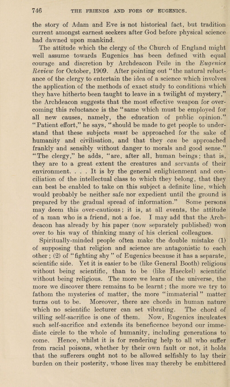 the story of Adam and Eve is not historical fact, but tradition current amongst earnest seekers after God before physical science had dawned upon mankind. The attitude which the clergy of the Church of England might well assume towards Eugenics has been defined with equal courage and discretion by Archdeacon Peile in the Eugenics Review for October, 1909. After pointing out “the natural reluct¬ ance of the clergy to entertain the idea of a science which involves the application of the methods of exact study to conditions which they have hitherto been taught to leave in a twilight of mystery,” the Archdeacon suggests that the most effective weapon for over¬ coming this reluctance is the “same which must be employed for all new causes, namely, the education of public opinion.” “Patient effort,” he says, “should be made to get people to under¬ stand that these subjects must be approached for the sake of' humanity and civilisation, and that they can be approached frankly and sensibly without danger to morals and good sense.” “The clergy,” he adds, “are, after all, human beings; that is, they are to a great extent the creatures and servants of their environment. ... It is by the general enlightenment and con¬ ciliation of the intellectual class to which they belong, that they can best be enabled to take on this subject a definite line, which would probably be neither safe nor expedient until the ground is prepared by the gradual spread of information.” Borne persons may deem this over-cautious; it is, at all events, the attitude of a man who is a friend, not a foe. I may add that the Arch¬ deacon has already by his paper (now separately published) won over to his way of thinking many of his clerical colleagues. Spiritually-minded people often make the double mistake (1) of supposing that religion and science are antagonistic to each other ; (2) of “fighting shy ” of Eugenics because it has a separate, scientific side. Yet it is easier to be (like General Booth) religious without being scientific, than to be (like Haeckel) scientific without being religious. The more we learn of the universe, the more we discover there remains to be learnt; the more we try to fathom the mysteries of matter, the more “immaterial” matter turns out to be. Moreover, there are chords in human nature which no scientific lecturer can set vibrating. The chord of willing self-sacrifice is one of them. Now, Eugenics inculcates such self-sacrifice and extends its beneficence beyond our imme¬ diate circle to the whole of humanity, including generations to come. Hence, whilst it is for rendering help to all who suffer from racial poisons, whether by their own fault or not, it holds that the sufferers ought not to be allowed selfishly to lay their burden on their posterity, whose lives may thereby be embittered