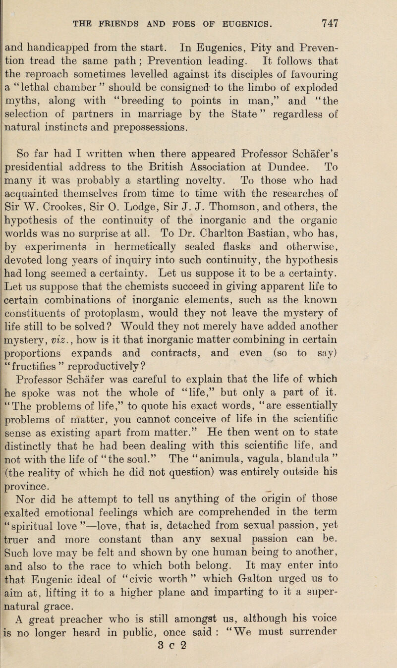 and handicapped from the start. In Eugenics, Pity and Preven¬ tion tread the same path ; Prevention leading. It follows that the reproach sometimes levelled against its disciples of favouring a “lethal chamber ” should be consigned to the limbo of exploded myths, along with “breeding to points in man,” and “the selection of partners in marriage by the State ” regardless of natural instincts and prepossessions. So far had I written when there appeared Professor Schafer’s presidential address to the British Association at Dundee. To many it wTas probably a startling novelty. To those who had acquainted themselves from time to time with the researches of Sir W. Crookes, Sir 0. Lodge, Sir J. J. Thomson, and others, the hypothesis of the continuity of the inorganic and the organic worlds was no surprise at all. To Dr. Charlton Bastian, who has, by experiments in hermetically sealed flasks and otherwise, devoted long years of inquiry into such continuity, the hypothesis had long seemed a certainty. Let us suppose it to be a certainty. Let us suppose that the chemists succeed in giving apparent life to certain combinations of inorganic elements, such as the known constituents of protoplasm, would they not leave the mystery of life still to be solved ? Would they not merely have added another mystery, viz., how is it that inorganic matter combining in certain proportions expands and contracts, and even (so to say) “fructifies ” reproductively ? Professor Schafer was careful to explain that the life of which he spoke was not the whole of “life,” but only a part of it. “The problems of life,” to quote his exact words, “are essentially problems of matter, you cannot conceive of life in the scientific sense as existing apart from matter.” He then went on to state distinctly that he had been dealing with this scientific life, and not with the life of “the soul.” The “animula, vagula, blandula ” (the reality of which he did not question) was entirely outside his province. Nor did he attempt to tell us anything of the origin of those exalted emotional feelings which are comprehended in the term “spiritual love”—love, that is, detached from sexual passion, yet truer and more constant than any sexual passion can be. Such love may be felt and shown by one human being to another, and also to the race to which both belong. It may enter into that Eugenic ideal of “civic worth” which Dalton urged us to aim at, lifting it to a higher plane and imparting to it a super¬ natural grace. A great preacher who is still amongst us, although his voice is no longer heard in public, once said : “We must surrender 3 c 2