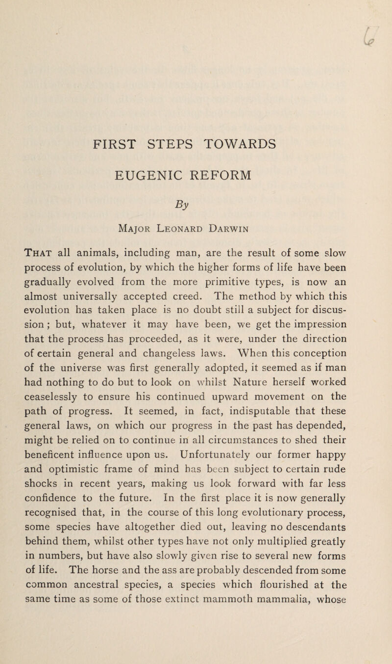 FIRST STEPS TOWARDS EUGENIC REFORM By Major Leonard Darwin That all animals, including man, are the result of some slow process of evolution, by which the higher forms of life have been gradually evolved from the more primitive types, is now an almost universally accepted creed. The method by which this evolution has taken place is no doubt still a subject for discus¬ sion ; but, whatever it may have been, we get the impression that the process has proceeded, as it were, under the direction of certain general and changeless laws. When this conception of the universe was first generally adopted, it seemed as if man had nothing to do but to look on whilst Nature herself worked ceaselessly to ensure his continued upward movement on the path of progress. It seemed, in fact, indisputable that these general laws, on which our progress in the past has depended, might be relied on to continue in all circumstances to shed their beneficent influence upon us. Unfortunately our former happy and optimistic frame of mind has been subject to certain rude shocks in recent years, making us look forward with far less confidence to the future. In the first place it is now generally recognised that, in the course of this long evolutionary process, some species have altogether died out, leaving no descendants behind them, whilst other types have not only multiplied greatly in numbers, but have also slowly given rise to several new forms of life. The horse and the ass are probably descended from some common ancestral species, a species which flourished at the same time as some of those extinct mammoth mammalia, whose