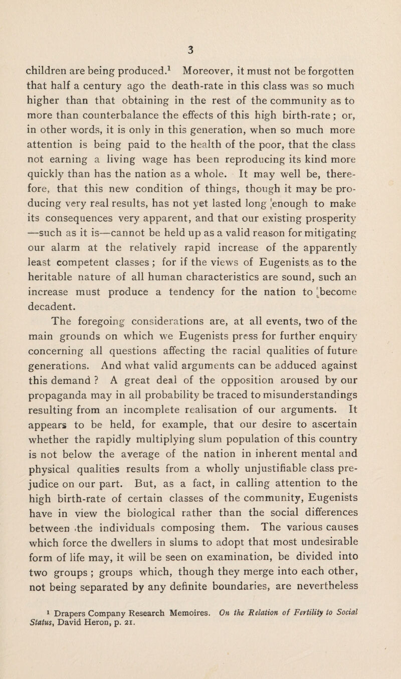 children are being produced.1 Moreover, it must not be forgotten that half a century ago the death-rate in this class was so much higher than that obtaining in the rest of the community as to more than counterbalance the effects of this high birth-rate; or, in other words, it is only in this generation, when so much more attention is being paid to the health of the poor, that the class not earning a living wage has been reproducing its kind more quickly than has the nation as a whole. It may well be, there¬ fore, that this new condition of things, though it may be pro¬ ducing very real results, has not yet lasted long 'enough to make its consequences very apparent, and that our existing prosperity —such as it is—cannot be held up as a valid reason for mitigating our alarm at the relatively rapid increase of the apparently least competent classes ; for if the views of Eugenists as to the heritable nature of all human characteristics are sound, such an increase must produce a tendency for the nation to become decadent. The foregoing considerations are, at all events, two of the main grounds on which we Eugenists press for further enquiry concerning all questions affecting the racial qualities of future generations. And what valid arguments can be adduced against this demand ? A great deal of the opposition aroused by our propaganda may in all probability be traced to misunderstandings resulting from an incomplete realisation of our arguments. It appears to be held, for example, that our desire to ascertain whether the rapidly multiplying slum population of this country is not below the average of the nation in inherent mental and physical qualities results from a wholly unjustifiable class pre¬ judice on our part. But, as a fact, in calling attention to the high birth-rate of certain classes of the community, Eugenists have in view the biological rather than the social differences between .the individuals composing them. The various causes which force the dwellers in slums to adopt that most undesirable form of life may, it will be seen on examination, be divided into two groups ; groups which, though they merge into each other, not being separated by any definite boundaries, are nevertheless 1 Drapers Company Research Memoires. On the Relation of Fertility to Social Status, David Heron, p. 21.