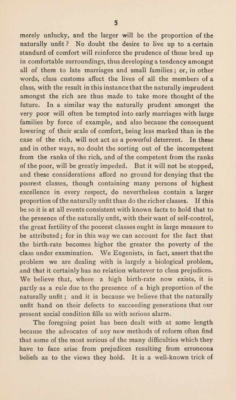 merely unlucky, and the larger will be the proportion of the naturally unfit ? No doubt the desire to live up to a certain standard of comfort will reinforce the prudence of those bred up in comfortable surroundings, thus developing a tendency amongst all of them to late marriages and small families ; or, in other words, class customs affect the lives of all the members of a class, with the result in this instance that the naturally imprudent amongst the rich are thus made to take more thought of the future. In a similar way the naturally prudent amongst the very poor will often be tempted into early marriages with large families by force of example, and also because the consequent lowering of their scale of comfort, being less marked than in the case of the rich, will not act as a powerful deterrent. In these and in other ways, no doubt the sorting out of the incompetent from the ranks of the rich, and of the competent from the ranks of the poor, will be greatly impeded. But it will not be stopped, and these considerations afford no ground for denying that the poorest classes, though containing many persons of highest excellence in every respect, do nevertheless contain a larger proportion of the naturally unfit than do the richer classes. If this be so it is at all events consistent with known facts to hold that to the presence of the naturally unfit, with their want of self-control, the great fertility of the poorest classes ought in large measure to be attributed; for in this way we can account for the fact that the birth-rate becomes higher the greater the poverty of the class under examination. We Eugenists, in fact, assert that the problem we are dealing with is largely a biological problem, and that it certainly has no relation whatever to class prejudices. We believe that, where a high birth-rate now exists, it is partly as a rule due to the presence of a high proportion of the naturally unfit; and it is because we believe that the naturally unfit hand on their defects to succeeding generations that our present social condition fills us with serious alarm. The foregoing point has been dealt with at some length because the advocates of any new methods of reform often find that some of the most serious of the many difficulties which they have to face arise from prejudices resulting from erroneous beliefs as to the views they hold. It is a well-known trick of