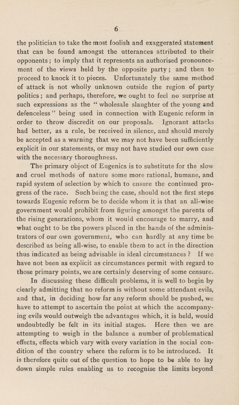 the politician to take the most foolish and exaggerated statement that can be found amongst the utterances attributed to their opponents; to imply that it represents an authorised pronounce¬ ment of the views held by the opposite party ; and then to proceed to knock it to pieces. Unfortunately the same method of attack is not wholly unknown outside the region of party politics ; and perhaps, therefore, we ought to feel no surprise at such expressions as the “ wholesale slaughter of the young and defenceless ” being used in connection with Eugenic reform in order to throw discredit on our proposals. Ignorant attacks had better, as a rule, be received in silence, and should merely be accepted as a warning that we may not have been sufficiently explicit in our statements, or may not have studied our own case with the necessary thoroughness. The primary object of Eugenics is to substitute for the slow and cruel methods of nature some more rational, humane, and rapid system of selection by which to ensure the continued pro¬ gress of the race. Such being the case, should not the first steps towards Eugenic reform be to decide whom it is that an all-wise government would prohibit from figuring amongst the parents of the rising generations, whom it would encourage to marry, and what ought to be the powers placed in the hands of the adminis¬ trators of our own government, who can hardly at any time be described as being all-wise, to enable them to act in the direction thus indicated as being advisable in ideal circumstances ? If we have not been as explicit as circumstances permit with regard to those primary points, we are certainly deserving of some censure. In discussing these difficult problems, it is well to begin by clearly admitting that no reform is without some attendant evils, and that, in deciding how far any reform should be pushed, we have to attempt to ascertain the point at which the accompany¬ ing evils would outweigh the advantages which, it is held, would undoubtedly be felt in its initial stages. Here then we are attempting to weigh in the balance a number of problematical effects, effects which vary with every variation in the social con¬ dition of the country where the reform is to be introduced. It is therefore quite out of the question to hope to be able to lay down simple rules enabling us to recognise the limits beyond