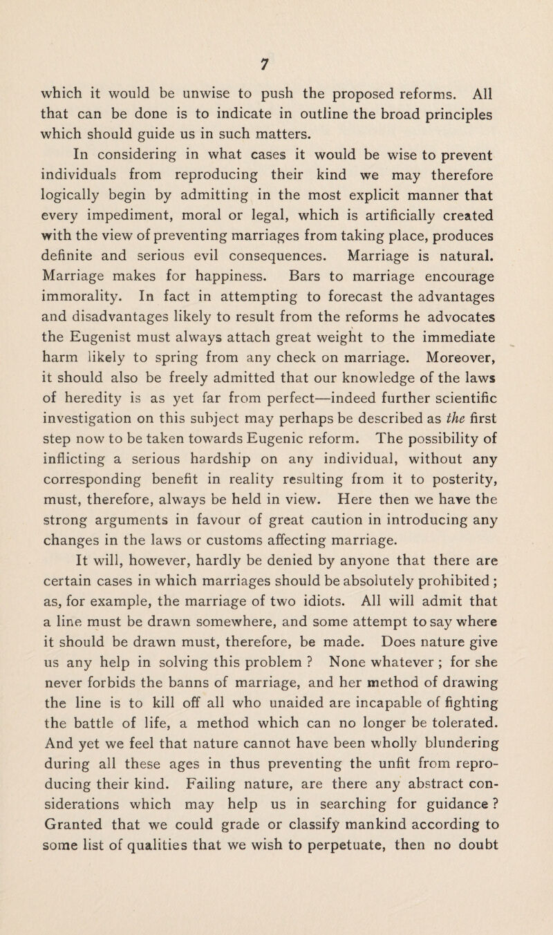 which it would be unwise to push the proposed reforms. All that can be done is to indicate in outline the broad principles which should guide us in such matters. In considering in what cases it would be wise to prevent individuals from reproducing their kind we may therefore logically begin by admitting in the most explicit manner that every impediment, moral or legal, which is artificially created with the view of preventing marriages from taking place, produces definite and serious evil consequences. Marriage is natural. Marriage makes for happiness. Bars to marriage encourage immorality. In fact in attempting to forecast the advantages and disadvantages likely to result from the reforms he advocates the Eugenist must always attach great weight to the immediate harm likely to spring from any check on marriage. Moreover, it should also be freely admitted that our knowledge of the laws of heredity is as yet far from perfect—indeed further scientific investigation on this subject may perhaps be described as the first step now to be taken towards Eugenic reform. The possibility of inflicting a serious hardship on any individual, without any corresponding benefit in reality resulting from it to posterity, must, therefore, always be held in view. Here then we have the strong arguments in favour of great caution in introducing any changes in the laws or customs affecting marriage. It will, however, hardly be denied by anyone that there are certain cases in which marriages should be absolutely prohibited ; as, for example, the marriage of two idiots. All will admit that a line must be drawn somewhere, and some attempt to say where it should be drawn must, therefore, be made. Does nature give us any help in solving this problem ? None whatever ; for she never forbids the banns of marriage, and her method of drawing the line is to kill off all who unaided are incapable of fighting the battle of life, a method which can no longer be tolerated. And yet we feel that nature cannot have been wholly blundering during all these ages in thus preventing the unfit from repro¬ ducing their kind. Failing nature, are there any abstract con¬ siderations which may help us in searching for guidance ? Granted that we could grade or classify mankind according to some list of qualities that we wish to perpetuate, then no doubt