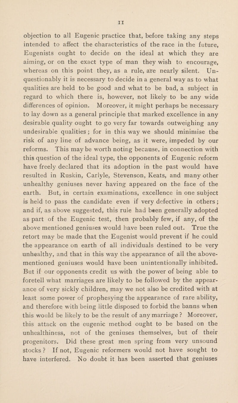 objection to all Eugenic practice that, before taking any steps intended to affect the characteristics of the race in the future, Eugenists ought to decide on the ideal at which they are aiming, or on the exact type of man they wish to encourage, whereas on this point they, as a rule, are nearly silent. Un¬ questionably it is necessary to decide in a general way as to what qualities are held to be good and what to be bad, a subject in regard to which there is, however, not likely to be any wide differences of opinion. Moreover, it might perhaps be necessary to lay down as a general principle that marked excellence in any desirable quality ought to go very far towards outweighing any undesirable qualities ; for in this way we should minimise the risk of any line of advance being, as it were, impeded by our reforms. This maybe worth noting because, in connection with this question of the ideal type, the opponents of Eugenic reform have freely declared that its adoption in the past would have resulted in Ruskin, Carlyle, Stevenson, Keats, and many other unhealthy geniuses never having appeared on the face of the earth. But, in certain examinations, excellence in one subject is held to pass the candidate even if very defective in others ; and if, as above suggested, this rule had been generally adopted as part of the Eugenic test, then probably few, if any, of the above mentioned geniuses would have been ruled out. True the retort may be made that the Eugenist would prevent if he could the appearance on earth of all individuals destined to be very unhealthy, and that in this way the appearance of all the above- mentioned geniuses would have been unintentionally inhibited. But if our opponents credit us with the power of being able to foretell what marriages are likely to be followed by the appear¬ ance of very sickly children, may we not also be credited with at least some power of prophesying the appearance of rare ability, and therefore with being little disposed to forbid the banns when this would be likely to be the result of any marriage ? Moreover, this attack on the eugenic method ought to be based on the unhealthiness, not of the geniuses themselves, but of their progenitors. Did these great men spring from very unsound stocks ? If not, Eugenic reformers would not have sought to hawe interfered. No doubt it has been asserted that geniuses