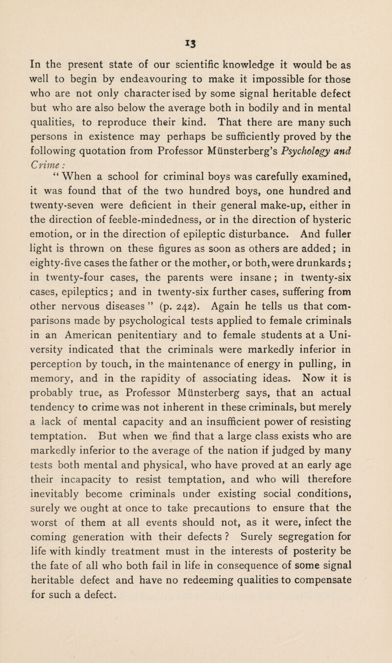 In the present state of our scientific knowledge it would be as well to begin by endeavouring to make it impossible for those who are not only characterised by some signal heritable defect but who are also below the average both in bodily and in mental qualities, to reproduce their kind. That there are many such persons in existence may perhaps be sufficiently proved by the following quotation from Professor Munsterberg’s Psychology and Crime: “ When a school for criminal boys was carefully examined, it was found that of the two hundred boys, one hundred and twenty-seven were deficient in their general make-up, either in the direction of feeble-mindedness, or in the direction of hysteric emotion, or in the direction of epileptic disturbance. And fuller light is thrown on these figures as soon as others are added; in eighty-five cases the father or the mother, or both, were drunkards ; in twenty-four cases, the parents were insane; in twenty-six cases, epileptics; and in twenty-six further cases, suffering from other nervous diseases ” (p. 242). Again he tells us that com¬ parisons made by psychological tests applied to female criminals in an American penitentiary and to female students at a Uni¬ versity indicated that the criminals were markedly inferior in perception by touch, in the maintenance of energy in pulling, in memory, and in the rapidity of associating ideas. Now it is probably true, as Professor Miinsterberg says, that an actual tendency to crime was not inherent in these criminals, but merely a lack of mental capacity and an insufficient power of resisting temptation. But when we find that a large class exists who are markedly inferior to the average of the nation if judged by many tests both mental and physical, who have proved at an early age their incapacity to resist temptation, and who will therefore inevitably become criminals under existing social conditions, surely we ought at once to take precautions to ensure that the worst of them at all events should not, as it were, infect the coming generation with their defects ? Surely segregation for life with kindly treatment must in the interests of posterity be the fate of all who both fail in life in consequence of some signal heritable defect and have no redeeming qualities to compensate for such a defect.