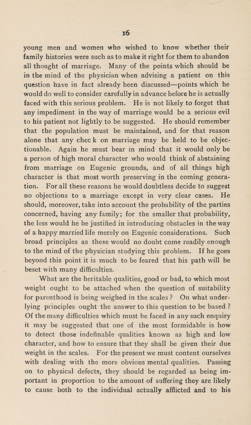 young men and women who wished to know whether their family histories were such as to make it right for them to abandon all thought of marriage. Many of the points which should be in the mind of the physician when advising a patient on this question have in fact already been discussed—points which he would do well to consider carefully in advance before he is actually faced with this serious problem. He is not likely to forget that any impediment in the way of marriage would be a serious evil to his patient not lightly to be suggested. He should remember that the population must be maintained, and for that reason alone that any chec k on marriage may be held to be objec¬ tionable. Again he must bear in mind that it would only be a person of high moral character who would think of abstaining from marriage on Eugenic grounds, and of all things high character is that most worth preserving in the coming genera¬ tion. For all these reasons he would doubtless decide to suggest no objections to a marriage except in very clear cases. He should, moreover, take into account the probability of the parties concerned, having any family; for the smaller that probability, the less would he be justified in introducing obstacles in the way of a happy married life merely on Eugenic considerations. Such broad principles as these would no doubt come readily enough to the mind of the physician studying this problem. If he goes beyond this point it is much to be feared that his path will be beset with many difficulties. What are the heritable qualities, good or bad, to which most weight ought to be attached when the question of suitability for parenthood is being weighed in the scales ? On what under¬ lying principles ought the answer to this question to be based ? Of the many difficulties which must be faced in any such enquiry it may be suggested that one of the most formidable is how to detect those indefinable qualities known as high and low character, and how to ensure that they shall be given their due weight in the scales. For the present we must content ourselves with dealing with the more obvious mental qualities. Passing on to physical defects, they should be regarded as being im¬ portant in proportion to the amount of suffering they are likely to cause both to the individual actually afflicted and to his