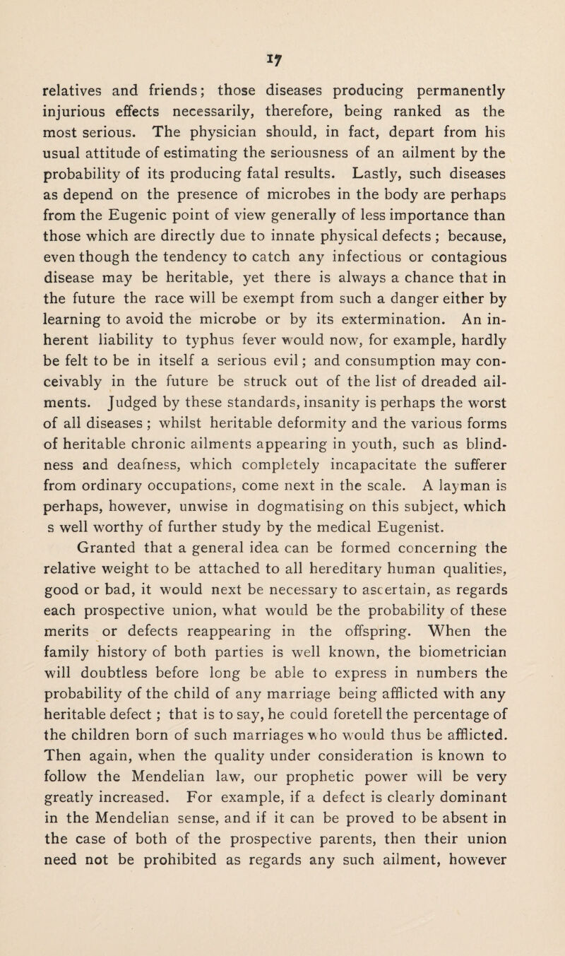 *7 relatives and friends; those diseases producing permanently injurious effects necessarily, therefore, being ranked as the most serious. The physician should, in fact, depart from his usual attitude of estimating the seriousness of an ailment by the probability of its producing fatal results. Lastly, such diseases as depend on the presence of microbes in the body are perhaps from the Eugenic point of view generally of less importance than those which are directly due to innate physical defects ; because, even though the tendency to catch any infectious or contagious disease may be heritable, yet there is always a chance that in the future the race will be exempt from such a danger either by learning to avoid the microbe or by its extermination. An in¬ herent liability to typhus fever would now, for example, hardly be felt to be in itself a serious evil; and consumption may con¬ ceivably in the future be struck out of the list of dreaded ail¬ ments. Judged by these standards, insanity is perhaps the worst of all diseases ; whilst heritable deformity and the various forms of heritable chronic ailments appearing in youth, such as blind¬ ness and deafness, which completely incapacitate the sufferer from ordinary occupations, come next in the scale. A layman is perhaps, however, unwise in dogmatising on this subject, which s well worthy of further study by the medical Eugenist. Granted that a general idea can be formed concerning the relative weight to be attached to all hereditary human qualities, good or bad, it would next be necessary to ascertain, as regards each prospective union, what would be the probability of these merits or defects reappearing in the offspring. When the family history of both parties is well known, the biometrician will doubtless before long be able to express in numbers the probability of the child of any marriage being afflicted with any heritable defect; that is to say, he could foretell the percentage of the children born of such marriages who would thus be afflicted. Then again, wThen the quality under consideration is known to follow the Mendelian law, our prophetic power will be very greatly increased. For example, if a defect is clearly dominant in the Mendelian sense, and if it can be proved to be absent in the case of both of the prospective parents, then their union need not be prohibited as regards any such ailment, however