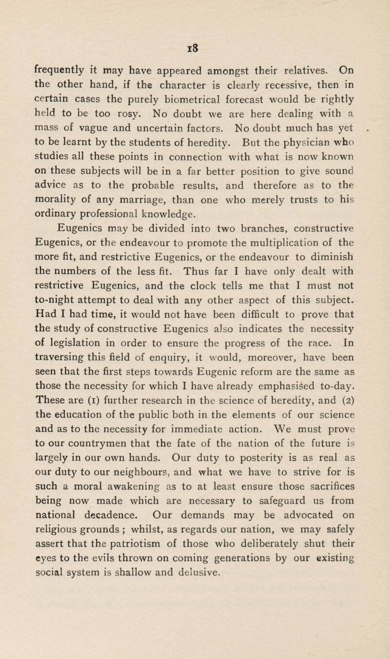 frequently it may have appeared amongst their relatives. On the other hand, if the character is clearly recessive, then in certain cases the purely biometrical forecast would be rightly held to be too rosy. No doubt we are here dealing with a mass of vague and uncertain factors. No doubt much has yet to be learnt by the students of heredity. But the physician who studies all these points in connection with what is now known on these subjects will be in a far better position to give sound advice as to the probable results, and therefore as to the morality of any marriage, than one who merely trusts to his ordinary professional knowledge. Eugenics may be divided into two branches, constructive Eugenics, or the endeavour to promote the multiplication of the more fit, and restrictive Eugenics, or the endeavour to diminish the numbers of the less fit. Thus far I have only dealt with restrictive Eugenics, and the clock tells me that I must not to-night attempt to deal with any other aspect of this subject. Had I had time, it would not have been difficult to prove that the study of constructive Eugenics also indicates the necessity of legislation in order to ensure the progress of the race. In traversing this field of enquiry, it would, moreover, have been seen that the first steps towards Eugenic reform are the same as those the necessity for which I have already emphasised to-day. These are (i) further research in the science of heredity, and (2) the education of the public both in the elements of our science and as to the necessity for immediate action. We must prove to our countrymen that the fate of the nation of the future is largely in our own hands. Our duty to posterity is as real as our duty to our neighbours, and what we have to strive for is such a moral awakening as to at least ensure those sacrifices being now made which are necessary to safeguard us from national decadence. Our demands may be advocated on religious grounds ; whilst, as regards our nation, we may safely assert that the patriotism of those who deliberately shut their eyes to the evils thrown on coming generations by our existing social system is shallow and delusive.