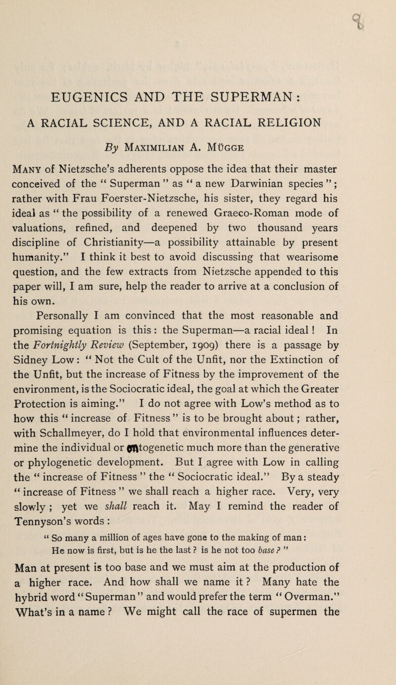 t EUGENICS AND THE SUPERMAN : A RACIAL SCIENCE, AND A RACIAL RELIGION By Maximilian A. Mugge Many of Nietzsche’s adherents oppose the idea that their master conceived of the “ Superman ” as “ a new Darwinian species ” ; rather with Frau Foerster-Nietzsche, his sister, they regard his ideal as “ the possibility of a renewed Graeco-Roman mode of valuations, refined, and deepened by two thousand years discipline of Christianity—a possibility attainable by present humanity.” I think it best to avoid discussing that wearisome question, and the few extracts from Nietzsche appended to this paper will, I am sure, help the reader to arrive at a conclusion of his own. Personally I am convinced that the most reasonable and promising equation is this : the Superman—a racial ideal! In the Fortnightly Review (September, 1909) there is a passage by Sidney Low: “ Not the Cult of the Unfit, nor the Extinction of the Unfit, but the increase of Fitness by the improvement of the environment, is the Sociocratic ideal, the goal at which the Greater Protection is aiming.” I do not agree with Low’s method as to how this “ increase of Fitness ” is to be brought about; rather, with Schallmeyer, do I hold that environmental influences deter¬ mine the individual or cytogenetic much more than the generative or phylogenetic development. But I agree with Low in calling the “ increase of Fitness ” the “ Sociocratic ideal.” By a steady “ increase of Fitness ” we shall reach a higher race. Very, very slowly ; yet we shall reach it. May I remind the reader of Tennyson’s words : “ So many a million of ages have gone to the making of man: He now is first, but is he the last ? is he not too base ? ” Man at present is too base and we must aim at the production of a higher race. And how shall we name it ? Many hate the hybrid word “ Superman ” and would prefer the term “ Overman.” What’s in a name ? We might call the race of supermen the