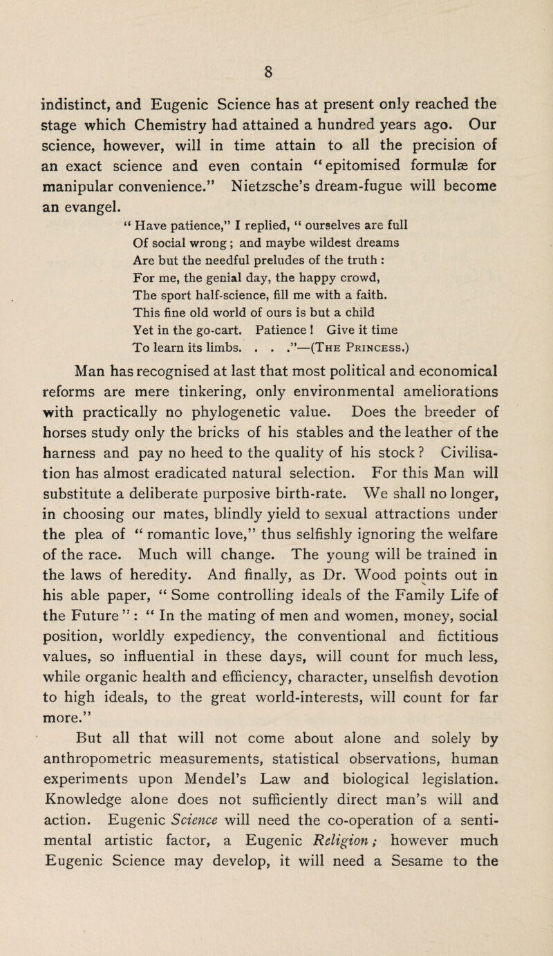 indistinct, and Eugenic Science has at present only reached the stage which Chemistry had attained a hundred years ago. Our science, however, will in time attain to all the precision of an exact science and even contain “ epitomised formulae for manipular convenience.” Nietzsche’s dream-fugue will become an evangel. “ Have patience,” I replied, “ ourselves are full Of social wrong; and maybe wildest dreams Are but the needful preludes of the truth : For me, the genial day, the happy crowd, The sport half-science, fill me with a faith. This fine old world of ours is but a child Yet in the go-cart. Patience ! Give it time To learn its limbs. . . —(The Princess.) Man has recognised at last that most political and economical reforms are mere tinkering, only environmental ameliorations with practically no phylogenetic value. Does the breeder of horses study only the bricks of his stables and the leather of the harness and pay no heed to the quality of his stock ? Civilisa¬ tion has almost eradicated natural selection. For this Man will substitute a deliberate purposive birth-rate. We shall no longer, in choosing our mates, blindly yield to sexual attractions under the plea of “ romantic love,” thus selfishly ignoring the welfare of the race. Much will change. The young will be trained in the laws of heredity. And finally, as Dr. Wood points out in his able paper, “ Some controlling ideals of the Family Life of the Future ” : “ In the mating of men and women, money, social position, worldly expediency, the conventional and fictitious values, so influential in these days, will count for much less, while organic health and efficiency, character, unselfish devotion to high ideals, to the great world-interests, will count for far more.” But all that will not come about alone and solely by anthropometric measurements, statistical observations, human experiments upon Mendel’s Law and biological legislation. Knowledge alone does not sufficiently direct man’s will and action. Eugenic Science will need the co-operation of a senti¬ mental artistic factor, a Eugenic Religion; however much Eugenic Science may develop, it will need a Sesame to the
