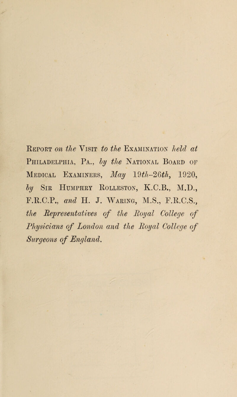 Report on the Visit to the Examination held at Philadelphia, Pa., by the National Board op Medical Examiners, May 19£A-26£A, 1920, by Sir Humphry Rolleston, K.C.B., M.D., F.R.C.P., and H. J. Waring, M.S., F.R.C.S., the Representatives of the Royal College of Physicians of London and the Royal College of Surgeons of England.