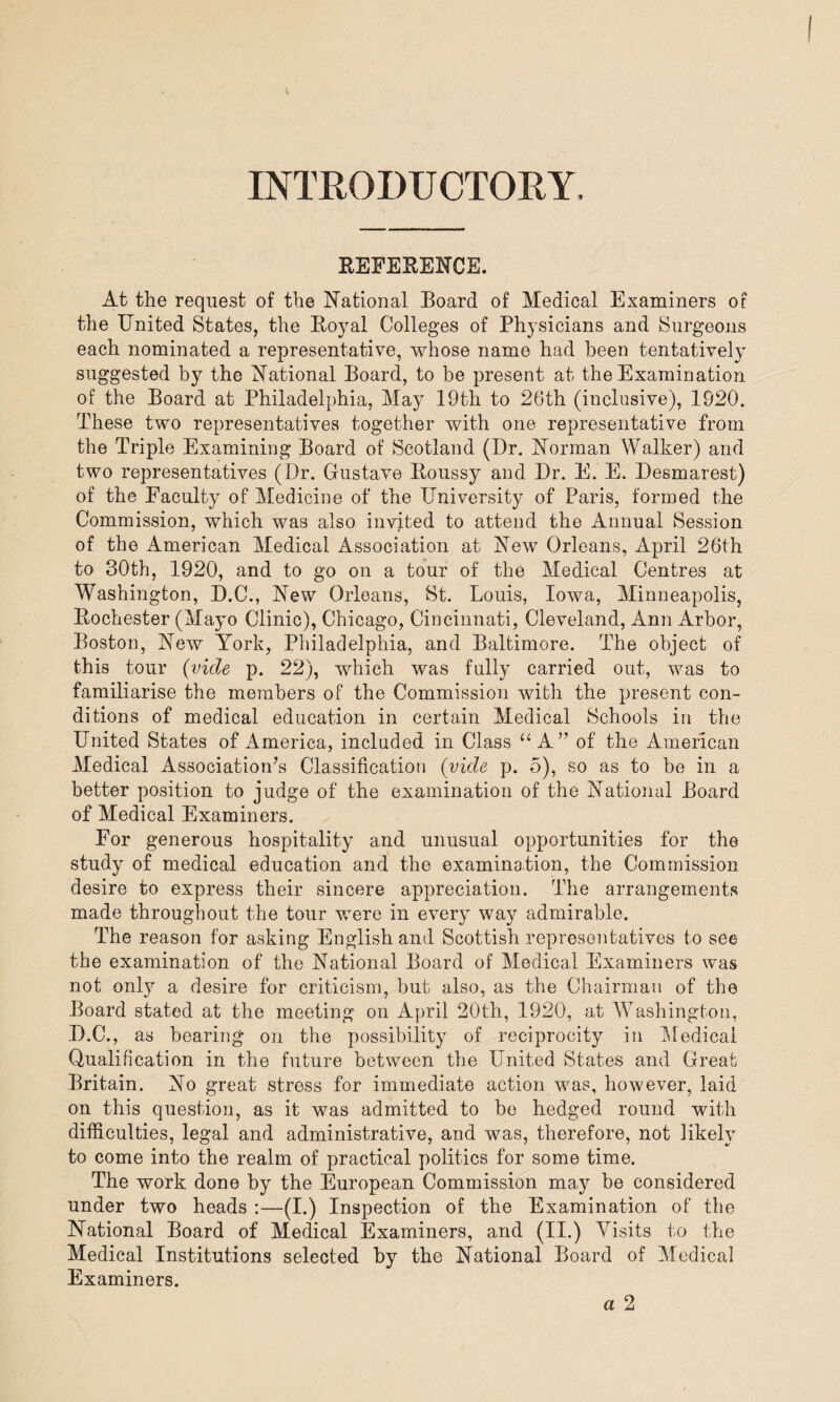 INTRODUCTORY REFERENCE. At the request of the National Board of Medical Examiners of the United States, the Royal Colleges of Physicians and Surgeons each nominated a representative, whose name had been tentatively suggested by the National Board, to be present at the Examination of the Board at Philadelphia, May 19th to 26th (inclusive), 1920. These two representatives together with one representative from the Triple Examining Board of Scotland (Dr. Norman Walker) and two representatives (Dr. Gustave Roussy and Dr. E. E. Desmarest) of the Faculty of Medicine of the University of Paris, formed the Commission, which was also invited to attend the Annual Session of the American Medical Association at New Orleans, April 26th to 30th, 1920, and to go on a tour of the Medical Centres at Washington, D.C., New Orleans, St. Louis, Iowa, Minneapolis, Rochester (Mayo Clinic), Chicago, Cincinnati, Cleveland, Ann Arbor, Boston, New York, Philadelphia, and Baltimore. The object of this tour (vide p. 22), which was fully carried out, was to familiarise the members of the Commission with the present con¬ ditions of medical education in certain Medical Schools in the United States of America, included in Class “ A” of the American Medical Association’s Classification (vide p. 5), so as to be in a better position to judge of the examination of the National Board of Medical Examiners. For generous hospitality and unusual opportunities for the study of medical education and the examination, the Commission desire to express their sincere appreciation. The arrangements made throughout the tour were in every way admirable. The reason for asking English and Scottish representatives to see the examination of the National Board of Medical Examiners was not only a desire for criticism, but also, as the Chairman of the Board stated at the meeting on April 20th, 1920, at Washington, D.C., as bearing on the possibility of reciprocity in Medical Qualification in the future between the United States and Great Britain. No great stress for immediate action was, however, laid on this question, as it was admitted to be hedged round with difficulties, legal and administrative, and was, therefore, not likely to come into the realm of practical politics for some time. The work done by the European Commission may be considered under two heads :—(I.) Inspection of the Examination of the National Board of Medical Examiners, and (II.) Visits to the Medical Institutions selected by the National Board of Medical Examiners.