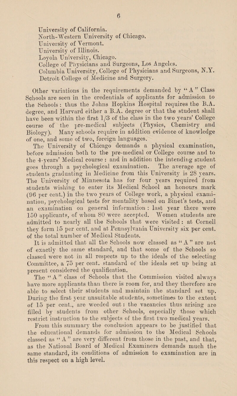 University of California. North-Western University of Chicago. University of Yermont. University of Illinois. Loyola University, Chicago. College of Physicians and Surgeons, Los Angeles. Columbia University, College of Physicians and Surgeons, N.Y. Detroit College of Medicine and Surgery. Other variations in the requirements demanded by “A’; Class Schools are seen in the credentials of applicants for admission to the Schools : thus the Johns Hopkins Hospital requires the B.A. degree, and Harvard either a B.A. degree or that the student shall have been within the first 1/3 of the class in the two years’ College course of the pre-medical subjects (Physics, Chemistry and Biology). Many schools require in addition evidence of knowledge of one, and some of two, foreign languages. The University of Chicago demands a physical examination, before admission both to the pre-medical or College course and to the 4-years’ Medical course : and in addition the intending student goes through a psychological examination. The average age of students graduating in Medicine from this University is 28 years. The University of Minnesota has for four years required from students wishing to enter its Medical School an honours mark (96 per cent.) in the two years of College work, a physical exami¬ nation, psychological tests for mentality based on Binet’s tests, and an examination on general information : last year there were 150 applicants, of whom 80 were accepted. 'Women students are admitted to nearly all the Schools that were visited : at Cornell they form 15 per cent, and at Pennsylvania University six per cent, of the total number of Medical Students. It is admitted that all the Schools now classed as “A” are not of exactly the same standard, and that some of the Schools so classed were not in all respects up to the ideals of the selecting Committee, a 75 per cent, standard of the ideals set up being at present considered the qualification. The “ A ” class of Schools that the Commission visited always have more applicants than there is room for, and they therefore are able to select their students and maintain the standard set up. During the first year unsuitable students, sometimes to the extent of 15 per cent., are weeded out: the vacancies thus arising are filled by students from other Schools, especially those which restrict instruction to the subjects of the first two medical years. From this summary the conclusion appears to be justified that the educational demands for admission to the Medical Schools classed as “ A” are very different from those in the past, and that, as the National Board of Medical Examiners demands much the same standard, its conditions of admission to examination are in this respect on a high level.