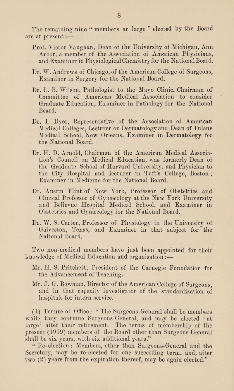 The remaining nine “ members at large ” elected by the Board are at present:— Prof. Victor Vaughan, Dean of the University of Michigan, Ann Arbor, a member of the Association of American Physicians, andExaminer in Physiological Chemistry for the National Board. Dr. W. Andrews of Chicago, of the American College of Surgeons, Examiner in Surgery for the National Board. Dr. L. B. Wilson, Pathologist to the Mayo Clinic, Chairman of Committee of American Medical Association to consider Graduate Education, Examiner in Pathology for the National Board. Dr. I. Dyer, llepresentative of the Association of American Medical Colleges, Lecturer on Dermatology and Dean of Tulane Medical School, New Orleans, Examiner in Dermatology for the National Board. Dr. H. D. Arnold, Chairman of the American Medical Associa¬ tion’s Council on Medical Education, was formerly Dean of the Graduate School of Harvard University, and Physician to the City Hospital and lecturer in Tuft’s College, Boston ; Examiner in Medicine for the National Board. Dr. Austin Flint of New York, Professor of Obstetrics and Clinical Professor of Gynaecology at the New York University and Bellevue Hospital Medical School, and Examiner in Obstetrics and Gynaecology for the National Board. Dr. W. S. Carter, Professor of Physiology in the University of Galveston, Texas, and Examiner in that subject for the National Board. Two non-medical members have just been appointed for their knowledge of Medical Education and organisation :— Mr. H. S. Pritchett, President of the Carnegie Foundation for the Advancement of Teaching. Mr. J. G. Bowman, Director of the American College of Surgeons, and in that capacity investigator of the standardization of hospitals for intern service. (4) Tenure of Office : “ The Surgeons-General shall be members while they continue Surgeons-General, and may be elected ‘ at large’ after their retirement. The terms of membership of the present (1919) members of the Board other than Surgeons-General shall be six years, with six additional years.” “ lie-election : Members, other than Surgeons-General and the Secretary, may be re-elected for one succeeding term, and, after two (2) years from the expiration thereof, may be again elected.”