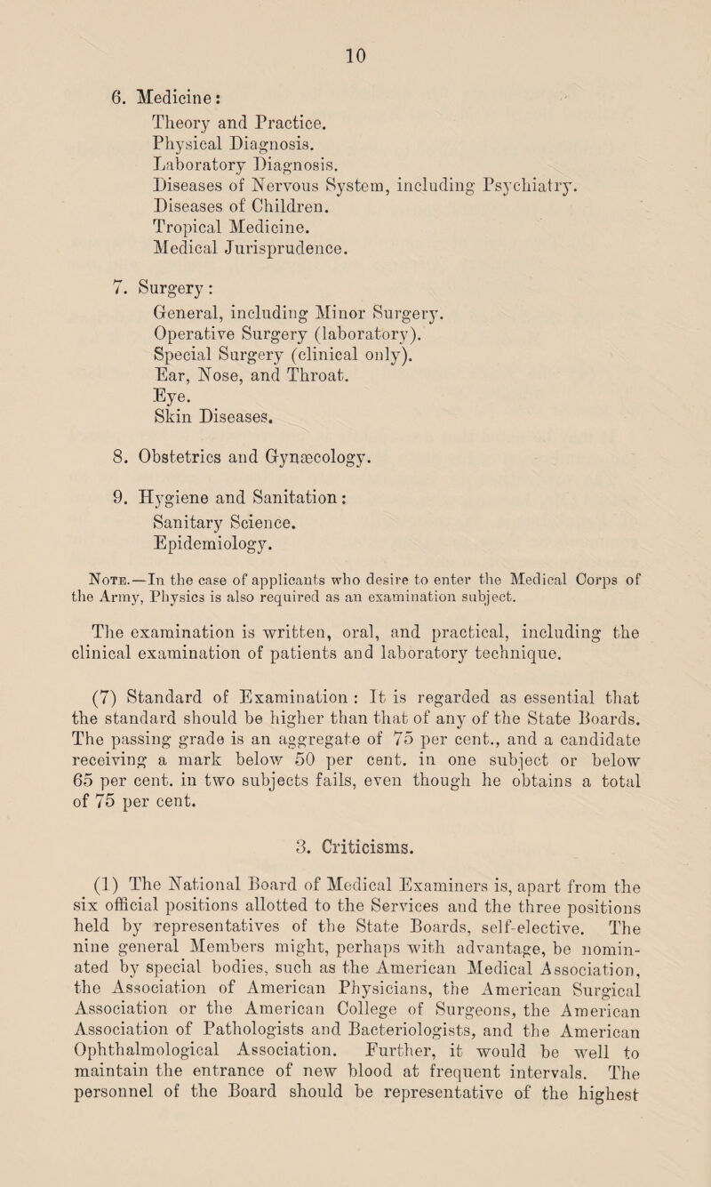 6. Medicine: Theory and Practice. Physical Diagnosis. Laboratory Diagnosis. Diseases of Nervous System, including Psychiatry. Diseases of Children. Tropical Medicine. Medical Jurisprudence. 7. Surgery: General, including Minor Surgery. Operative Surgery (laboratory). Special Surgery (clinical only). Ear, Nose, and Throat. Eye. Skin Diseases. 8. Obstetrics and Gynaecology. 9. Hygiene and Sanitation : Sanitary Science. Epidemiology. Note.—In the case of applicants who desire to enter the Medical Corps of the Army, Physics is also required as an examination subject. The examination is written, oral, and practical, including the clinical examination of patients and laborator}r technique. (7) Standard of Examination : It is regarded as essential that the standard should be higher than that of any of the State Boards. The passing grade is an aggregate of 75 per cent., and a candidate receiving a mark below 50 per cent, in one subject or below 65 per cent, in two subjects fails, even though he obtains a total of 75 per cent. 3. Criticisms. (1) The National Board of Medical Examiners is, apart from the six official positions allotted to the Services and the three positions held by representatives of the State Boards, self-elective. The nine general Members might, perhaps with advantage, be nomin¬ ated by special bodies, such as the American Medical Association, the Association of American Physicians, the American Surgical Association or the American College of Surgeons, the American Association of Pathologists and Bacteriologists, and the American Ophthalmological Association. Further, it would be well to maintain the entrance of new blood at frequent intervals. The personnel of the Board should be representative of the highest