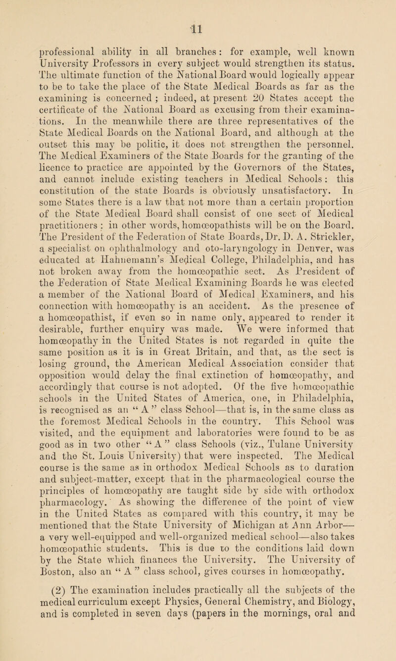 professional ability in all branches: for example, well known University Professors in every subject would strengthen its status. The ultimate function of the National Board would logically appear to be to take the place of the State Medical Boards as far as the examining is concerned ; indeed, at present 20 States accept the certificate of the National Board as excusing from their examina¬ tions. In the meanwhile there are three representatives of the State Medical Boards on the National Board, and although at the outset this may be politic, it does not strengthen the personnel. The Medical Examiners of the State Boards for the granting of the licence to practice are appointed by the Governors of the States, and cannot include existing teachers in Medical Schools: this constitution of the state Boards is obviously unsatisfactory. In some States there is a law that not more than a certain proportion of the State Medical Board shall consist of one sect of Medical practitioners : in other words, homoeopathists will be on the Board. The President of the Federation of State Boards,Dr. D. A. Strickler, a specialist on ophthalmology and oto-laryngology in Denver, was educated at Hahnemann’s Medical College, Philadelphia, and has not broken away from the homoeopathic sect. As President of the Federation of State Medical Examining Boards he was elected a member of the National Board of Medical Examiners, and his connection with homoeopathy is an accident. As the presence of a homoeopathist, if even so in name only, appeared to render it desirable, further enquiry was made. We were informed that homoeopathy in the United States is not regarded in quite the same position as it is in Great Britain, and that, as the sect is losing ground, the American Medical Association consider that opposition would delay the final extinction of homoeopathy, and accordingl}' that course is not adopted. Of the five homoeopathic schools in the United States of America, one, in Philadelphia, is recognised as an “ A ” class School—that is, in the same class as the foremost Medical Schools in the country. This School was visited, and the equipment and laboratories were found to be as good as in two other “A” class Schools (viz., Tulane University and tho St. Louis University) that were inspected. The Medical course is the same as in orthodox Medical Schools as to duration and subject-matter, except that in the pharmacological course the principles of homoeopathy are taught side by side with orthodox pharmacology.' As showing the difference of the point of view in the United States as compared with this country, it may be mentioned that the State University of Michigan at Ann Arbor— a very well-equipped and well-organized medical school—also takes homoeopathic students. This is due to the conditions laid down by the State which finances the University. The University of Boston, also an “ A ” class school, gives courses in homoeopathy. (2) The examination includes practically all the subjects of the medical curriculum except Physics, General Chemistry, and Biology, and is completed in seven days (papers in the mornings, oral and