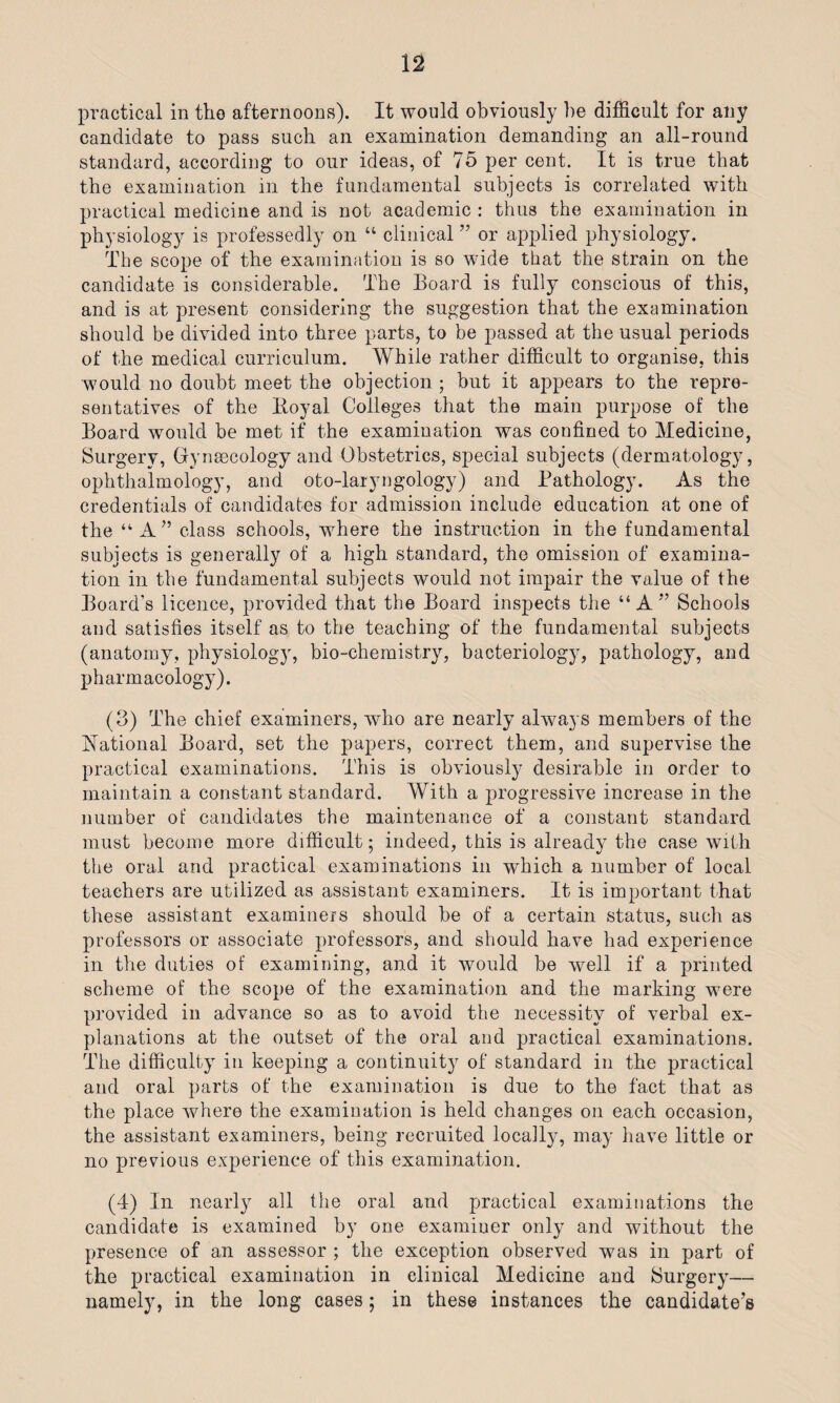 practical in the afternoons). It would obviously be difficult for any candidate to pass such an examination demanding an all-round standard, according to our ideas, of 75 per cent. It is true that the examination in the fundamental subjects is correlated with practical medicine and is not academic : thus the examination in physiology is professedly on “ clinical ” or applied physiology. The scope of the examination is so wide that the strain on the candidate is considerable. The Board is fully conscious of this, and is at present considering the suggestion that the examination should be divided into three parts, to be passed at the usual periods of the medical curriculum. While rather difficult to organise, this would no doubt meet the objection ; but it appears to the repre¬ sentatives of the Royal Colleges that the main purpose of the Board would be met if the examination was confined to Medicine, Surgery, Gynaecology and Obstetrics, special subjects (dermatology, ophthalmology, and oto-laryngology) and Pathology. As the credentials of candidates for admission include education at one of the “ A” class schools, where the instruction in the fundamental subjects is generally of a high standard, the omission of examina¬ tion in the fundamental subjects would not impair the value of the Board’s licence, provided that the Board inspects the “A” Schools and satisfies itself as to the teaching of the fundamental subjects (anatomy, physiology, bio-chemistry, bacteriology, pathology, and pharmacology). (3) The chief examiners, who are nearly always members of the Rational Board, set the papers, correct them, and supervise the practical examinations. This is obviously desirable in order to maintain a constant standard. With a progressive increase in the number of candidates the maintenance of a constant standard must become more difficult; indeed, this is already the case with the oral and practical examinations in which a number of local teachers are utilized as assistant examiners. It is important that these assistant examiners should be of a certain status, such as professors or associate professors, and should have had experience in the duties of examining, and it would be well if a printed scheme of the scope of the examination and the marking were provided in advance so as to avoid the necessity of verbal ex¬ planations at the outset of the oral and practical examinations. The difficulty in keeping a continuity of standard in the practical and oral parts of the examination is due to the fact that as the place where the examination is held changes on each occasion, the assistant examiners, being recruited locally, may have little or no previous experience of this examination. (4) In nearly all the oral and practical examinations the candidate is examined by one examiner only and without the presence of an assessor ; the exception observed was in part of the practical examination in clinical Medicine and Surgery— namely, in the long cases; in these instances the candidate’s