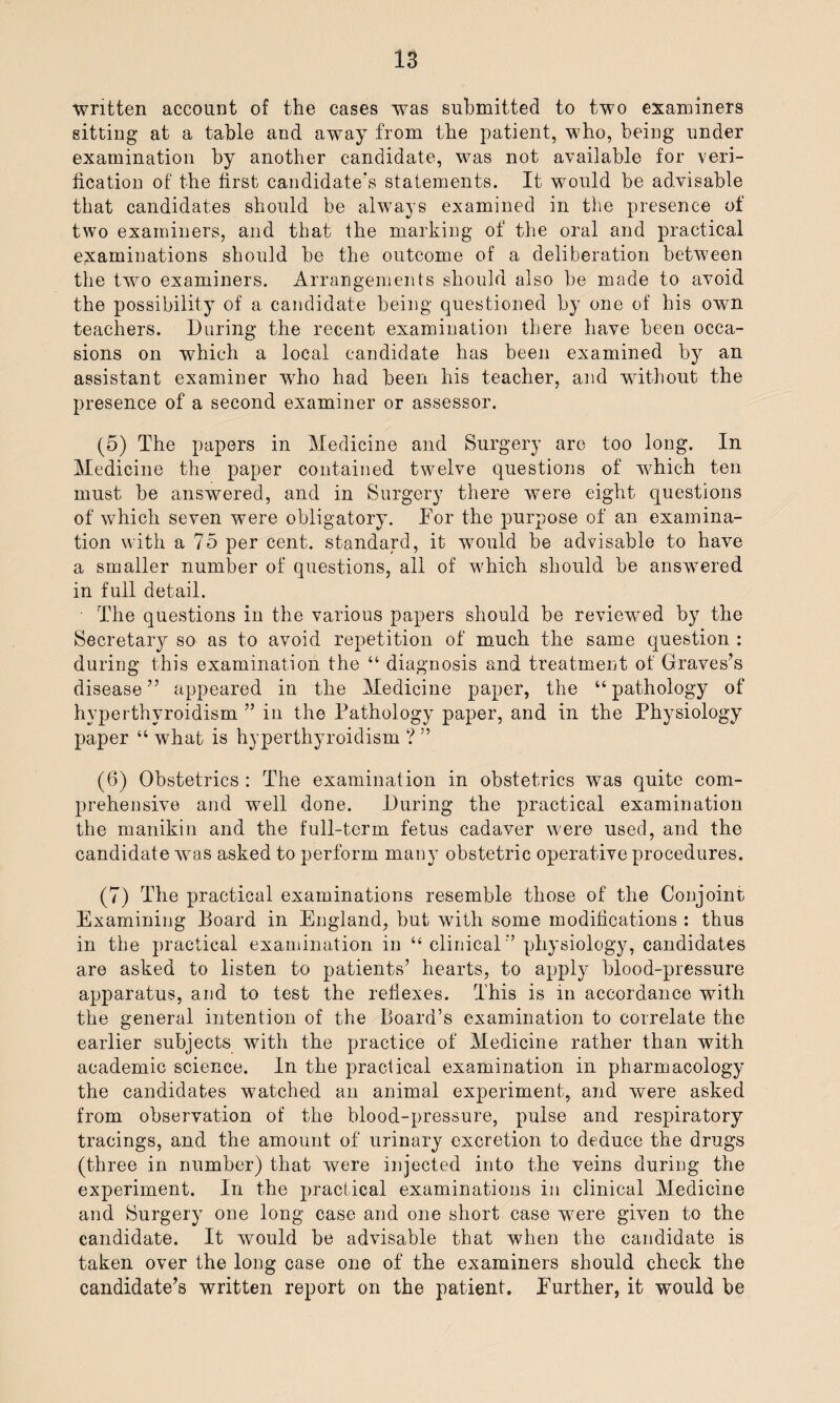 written account of the cases was submitted to two examiners sitting at a table and away from the patient, who, being under examination by another candidate, was not available for veri¬ fication of the first candidate's statements. It would be advisable that candidates should be always examined in the presence of two examiners, and that the marking of the oral and practical examinations should be the outcome of a deliberation between the two examiners. Arrangements should also be made to avoid the possibility of a candidate being questioned by one of his own teachers. During the recent examination there have been occa¬ sions on which a local candidate has been examined by an assistant examiner who had been his teacher, and without the presence of a second examiner or assessor. (5) The papers in Medicine and Surgery are too long. In Medicine the paper contained twelve questions of which ten must be answered, and in Surgery there were eight questions of which seven were obligatory. For the purpose of an examina¬ tion with a 75 per cent, standard, it would be advisable to have a smaller number of questions, all of which should be answered in full detail. The questions in the various papers should be reviewed by the Secretary so as to avoid repetition of much the same question : during this examination the “ diagnosis and treatment of Graves’s disease ” appeared in the Medicine paper, the “ pathology of hyperthyroidism ” in the Pathology paper, and in the Physiology paper “ what is hyperthyroidism ? ” (6) Obstetrics : The examination in obstetrics was quite com¬ prehensive and well done. During the practical examination the manikin and the full-term fetus cadaver were used, and the candidate was asked to perform many obstetric operative procedures. (7) The practical examinations resemble those of the Conjoint Examining Board in England, but with some modifications : thus in the practical examination in “clinical'’ physiology, candidates are asked to listen to patients’ hearts, to apply blood-pressure apparatus, and to test the reflexes. This is in accordance with the general intention of the Board’s examination to correlate the earlier subjects with the practice of Medicine rather than with academic science. In the practical examination in pharmacology the candidates watched an animal experiment, and were asked from observation of the blood-pressure, pulse and respiratory tracings, and the amount of urinary excretion to deduce the drugs (three in number) that were injected into the veins during the experiment. In the practical examinations in clinical Medicine and Surgery one long case and one short case were given to the candidate. It would be advisable that when the candidate is taken over the long case one of the examiners should check the candidate’s written report on the patient. Further, it would be