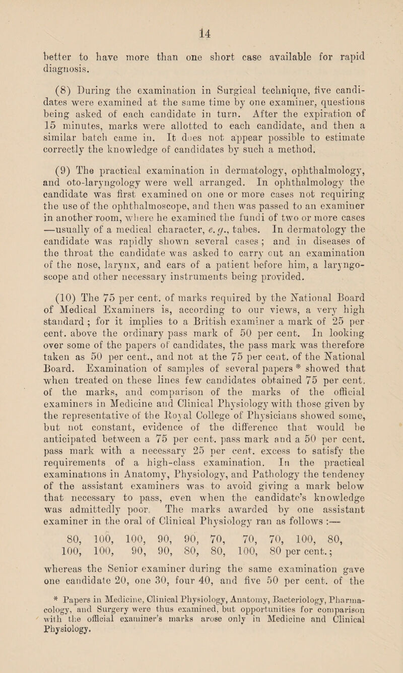 U better to have more than one short case available for rapid diagnosis. (8) During the examination in Surgical technique, five candi¬ dates were examined at the same time by one examiner, questions being asked of each candidate in turn. After the expiration of 15 minutes, marks were allotted to each candidate, and then a similar batch came in. It does not appear possible to estimate correctly the knowledge of candidates by such a method. (9) The practical examination in dermatology, ophthalmology, and oto-laryngology were well arranged. In ophthalmology the candidate was first examined on one or more cases not requiring the use of the ophthalmoscope, and then was passed to an examiner in another room, where he examined the fundi of two or more cases —usually of a medical character, e.g., tabes. In dermatology the candidate was rapidly shown several cases ; and in diseases of the throat the candidate was asked to carry out an examination of the nose, larynx, and ears of a patient before him, a laryngo¬ scope and other necessary instruments being provided. (10) The 75 per cent, of marks required by the National Board of Medical Examiners is, according to our views, a very high standard ; for it implies to a British examiner a mark of 25 per cent, above the ordinary pass mark of 50 per cent. In looking over some of the papers of candidates, the pass mark was therefore taken as 50 per cent., and not at the 75 per cent, of the National Board. Examination of samples of several papers * showed that when treated on these lines few candidates obtained 75 per cent, of the marks, and comparison of the marks of the official examiners in Medicine and Clinical Physiology with those given by the representative of the Itoyal College of Physicians showed some, but not constant, evidence of the difference that would be anticipated between a 75 per cent, pass mark and a 50 per cent, pass mark with a necessary 25 per cent, excess to satisfy the requirements of a high-class examination. In the practical examinations in Anatomy, Physiology, and Pathology the tendency of the assistant examiners was to avoid giving a mark below that necessary to pass, even when the candidate’s knowledge was admittedly poor. The marks awrarded by one assistant examiner in the oral of Clinical Physiology ran as follows 80, 100, 100, 90, 90, 70, 70, 70, 100, 80, 100, 100, 90, 90, 80, 80, 100, 80 per cent.; whereas the Senior examiner during the same examination gave one candidate 20, one 30, four 40, and five 50 per cent, of the * Papers in Medicine, Clinical Physiology, Anatomy, Bacteriology, Pharma¬ cology, and Surgery were thus examined, but opportunities for comparison with the official examiner’s marks arose only in Medicine and Clinical Physiology.