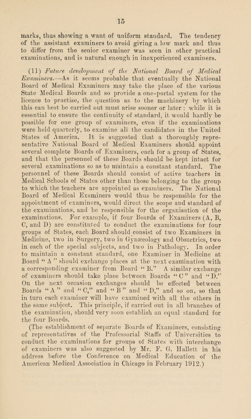 marks, thus showing' a want of uniform standard. The tendency of the assistant examiners to avoid giving a low mark and thus to differ from the senior examiner was seen in other practical examinations, and is natural enough in inexperienced examiners. (11) Future development of the National Board of Medical Examiners.—As it seems probable that eventually the National Board of Medical Examiners may take the place of the various State Medical Boards and so provide a one-portal system for the licence to practise, the question as to the machinery h}r which this can best he carried out must arise sooner or later : while it is essential to ensure the continuity of standard, it would hardly he possible for one group of examiners, even if the examinations were held quarterly, to examine all the candidates in the United States of America. It is suggested that a thoroughly repre¬ sentative National Board of Medical Examiners should appoint several complete Boards of Examiners, each for a group of States, and that the personnel of these Boards should be kept intact for several examinations so as to maintain a constant standard. The personnel of these Boards should consist of active teachers in Medical Schools of States other than those belonging to the group to which the teachers are appointed as examiners. The National Board of Medical Examiners would thus be responsible for the appointment of examiners, would direct the scope and standard of the examinations, and be responsible for the organisation of the examinations. Eor example, if four Boards of Examiners (A, B, C, and D) are constituted to conduct the examinations for four groups of States, each Board should consist of two Examiners in Medicine, two in Surgery, two in Gynaecology and Obstetrics, two in each of the special subjects, and two in Pathology. In order to maintain a constant standard, one Examiner in Medicine at Board “ A ” should exchange places at the next examination with a corresponding examiner from Board u B.” A similar exchange of examiners should take place between Boards “C” and “DU On the next occasion exchanges should be effected between Boards “A” and “ C,” and “B” and “ D,” and so on, so that in turn each examiner will have examined with all the others in the same subject. This principle, if carried out in all branches of the examination, should very soon establish an equal standard for the four Boards. (The establishment of separate Boards of Examiners, consisting of representatives of the Professorial Staffs of Universities to conduct the examinations for groups of States with interchange of examiners was also suggested by Mr. E. G. Hallett in his address before the Conference on Medical Education of the American Medical Association in Chicago in February 1912.)