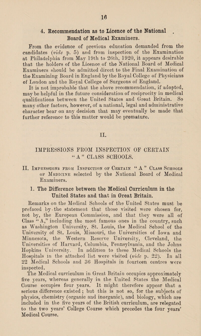 4. Recommendation as to Licence of the National . Board of Medical Examiners. From the evidence of previous education demanded from the candidates (vide p. 5) and from inspection of the Examination at Philadelphia from May 19th to 26th, 1920, it appears desirable that the holders of the Licence of the National Board of Medical Examiners should be admitted direct to the Final Examination of the Examining Board in England by the Royal College of Physicians of London and the Royal College of Surgeons of England. It is not improbable that the above recommendation, if adopted, may be helpful in the future consideration of reciprocity in medical qualifications between the United States and Great Britain. So many other factors, however, of a national, legal and administrative character bear on any decision that may eventually be made that further reference to this matter would be premature. II. IMPRESSIONS FROM INSPECTION OF CERTAIN “ A ” CLASS SCHOOLS. II. Impressions from Inspection op Certain “ A ” Class Schools op Medicine selected by the National Board of Medical Examiners. 1. The Difference between the Medical Curriculum in the United States and that in Great Britain. Remarks on the Medical Schools of the United States must be prefaced by-the statement that those visited were chosen for, not by, the European Commission, and that they wrnre all of Class “A,” including the most famous ones in the country, such as Washington University, St. Louis, the Medical School of the University of St. Louis, Missouri, the Universities of Iowa and Minnesota, the Western Reserve University, Cleveland, the Universities of Harvard, Columbia, Pennsylvania, and the Johns Hopkins University. In addition to these Medical Schools the Hospitals m the attached list -were visited (vide p. 22). In all 22 Medical Schools and 36 Hospitals in fourteen centres were inspected. The Medical curriculum in Great Britain occupies approximately five years, whereas generally in the United States the Medical Course occupies four years. It might therefore appear that a serious difference existed ; but this is not so, for the subjects of' physics, chemistry (organic and inorganic), and biology, which are included in the five years of the British curriculum, are relegated to the two years’ College Course which precedes the four years’ Medical Course.