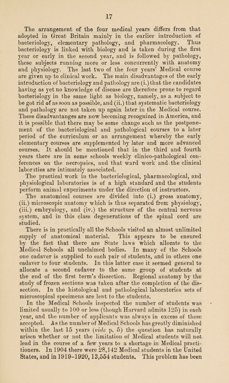 The arrangement of the four medical years differs from that adopted in Great Britain mainly in the earlier introduction of bacteriology, elementary pathology, and pharmacology. Thus bacteriology is linked with biology and is taken during the first year or early in the second year, and is followed by pathology, these subjects running more or less concurrently with anatomy and physiology. The last tw7o of the four years’ Medical course are given up to clinical work. The main disadvantages of the early introduction of bacteriology and pathology are (i.)that the candidates having as yet no knowledge of disease are therefore prone to regard bacteriology in the same light as biology, namely, as a subject to be got rid of as soon as possible, and (ii.) that systematic bacteriology and pathology are not taken up again later in the Medical course. These disadvantanges are now becoming recognized in America, and it is possible that there may be some change such as the postpone¬ ment of the bacteriological and pathological courses to a later period of the curriculum or an arrangement whereby the early elementary courses are supplemented by later and more advanced courses. It should be mentioned that in the third and fourth years there are in some schools weekly clinico-pathological con¬ ferences on the necropsies, and that ward work and the clinical laboraties are intimately associated. The practical work in the bacteriological, pharmacological, and physiological laboratories is of a high standard and the students perform animal experiments under the direction of instructors. The anatomical courses are divided into (i.) gross anatomy, (ii.) microscopic anatomy which is thus separated from physiology, (iii.) embryology, and (iv.) the structure of the central nervous system, and in this class degenerations of the spinal cord are studied. There is in practically all the Schools visited an almost unlimited supply of anatomical material. This appears to be ensured by the fact that there are State laws which allocate to the Medical Schools all unclaimed bodies. In many of the Schools one cadaver is supplied to each pair of students, and in others one cadaver to four students. In this latter case it seemed general to allocate a second cadaver to the same group of students at the end of the first term’s dissection. Regional anatomy by the study of frozen sections was taken after the completion of the dis¬ section. In the histological and pathological laboratories sets of microscopical specimens are lent to the students. In the Medical Schools inspected the number of students was limited usually to 100 or less (though Harvard admits 125) in each year, and the number of applicants was always in excess of those accepted. As the number of Medical Schools has greatly diminished within the last 15 years (vide p. 5) the question has naturally arisen whether or not the limitation of Medical students will not lead in the course of a few years to a shortage in Medical practi¬ tioners. In 1904 there were 28,142 Medical students in the United States, and in 1919-1920,13,554 students. This problem has been