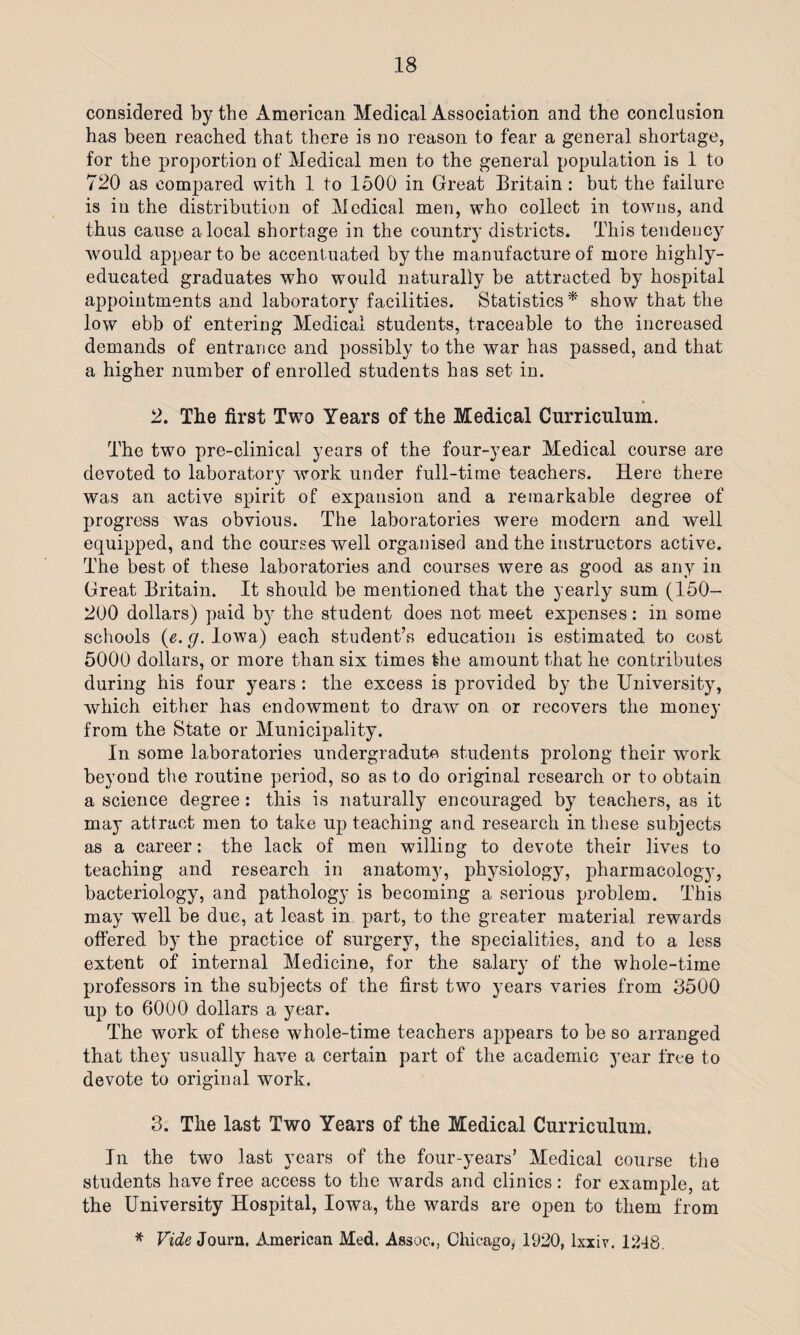 considered by the American Medical Association and the conclusion has been reached that there is no reason to fear a general shortage, for the proportion of Medical men to the general population is 1 to 720 as compared with 1 to 1500 in Great Britain: but the failure is in the distribution of Medical men, who collect in towns, and thus cause a local shortage in the country districts. This tendency would appear to be accentuated by the manufacture of more highly- educated graduates who would naturally be attracted by hospital appointments and laboratory facilities. Statistics* show that the low ebb of entering Medical students, traceable to the increased demands of entrance and possibly to the war has passed, and that a higher number of enrolled students has set in. 2. The first Two Years of the Medical Curriculum. The two pre-clinical years of the four-year Medical course are devoted to laboratory work under full-time teachers. Here there was an active spirit of expansion and a remarkable degree of progress was obvious. The laboratories were modern and well equipped, and the courses well organised and the instructors active. The best of these laboratories and courses were as good as any in Great Britain. It should be mentioned that the yearly sum (150— 200 dollars) paid by the student does not meet expenses: in some schools (e. g. Iowa) each student’s education is estimated to cost 5000 dollars, or more than six times the amount that he contributes during his four years: the excess is provided by the University, which either has endowment to draw on or recovers the money from the State or Municipality. In some laboratories undergradute students prolong their work beyond the routine period, so as to do original research or to obtain a science degree: this is naturally encouraged by teachers, as it may attract men to take up teaching and research in these subjects as a career: the lack of men willing to devote their lives to teaching and research in anatomy, physiology, pharmacology, bacteriology, and pathology is becoming a serious problem. This may well be due, at least in part, to the greater material rewards offered by the practice of surgery, the specialities, and to a less extent of internal Medicine, for the salary of the whole-time professors in the subjects of the first two years varies from 3500 up to 6000 dollars a year. The work of these whole-time teachers appears to be so arranged that they usually have a certain part of the academic year free to devote to original work. 3. The last Two Years of the Medical Curriculum. In the two last years of the four-years’ Medical course the students have free access to the wards and clinics: for example, at the University Hospital, Iowa, the wards are open to them from * Vide Journ. American Med. Assoc., Chicago, 1920, lxxiv. 1248