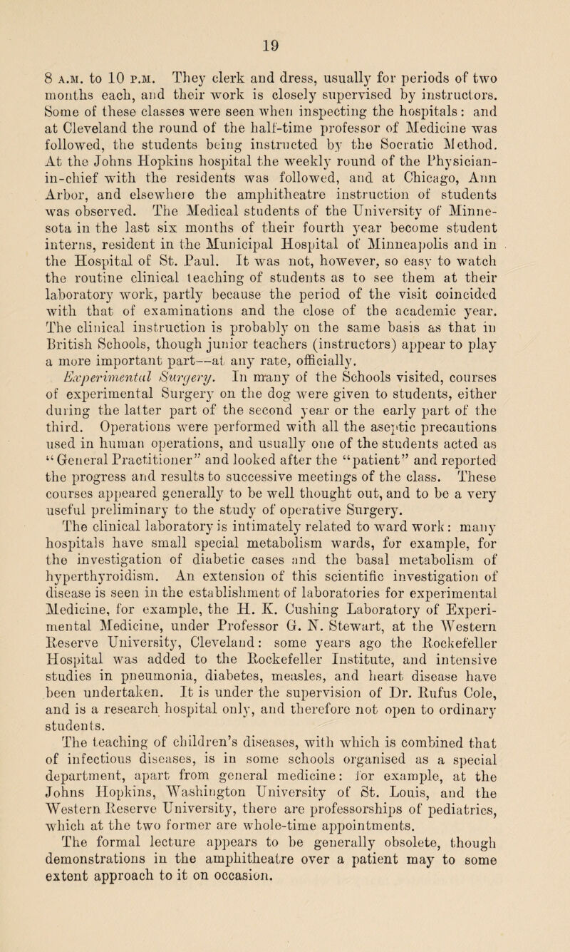 8 a.m. to 10 r.M. They clerk and dress, usually for periods of two months each, and their work is closely supervised by instructors. Some of these classes were seen when inspecting the hospitals: and at Cleveland the round of the half-time professor of Medicine was followed, the students being instructed by the Socratic Method. At the Johns Hopkins hospital the weekly round of the Physician- in-chief -with the residents was followed, and at Chicago, Ann Arbor, and elsewhere the amphitheatre instruction of students was observed. The Medical students of the University of Minne¬ sota in the last six months of their fourth year become student interns, resident in the Municipal Hospital of Minneapolis and in the Hospital of St. Paul. It was not, however, so easy to watch the routine clinical teaching of students as to see them at their laboratory work, partly because the period of the visit coincided with that of examinations and the close of the academic year. The clinical instruction is probably on the same basis as that in British Schools, though junior teachers (instructors) appear to play a more important part—at any rate, officially. Experimental Surgery. In many of the Schools visited, courses of experimental Surgery on the dog were given to students, either during the latter part of the second year or the early part of the third. Operations were performed with all the aseptic precautions used in human operations, and usually one of the students acted as “ General Practitioner’'’ and looked after the “patient” and reported the progress and results to successive meetings of the class. These courses appeared generally to be well thought out, and to be a very useful preliminary to the study of operative Surgery. The clinical laboratory is intimately related to ward wTork: many hospitals have small special metabolism wards, for example, for the investigation of diabetic cases and the basal metabolism of hyperthyroidism. An extension of this scientific investigation of disease is seen in the establishment of laboratories for experimental Medicine, for example, the IT. K. Cushing Laboratory of Experi¬ mental Medicine, under Professor G. N. Stewart, at the Western Reserve University, Cleveland: some years ago the ltockefeller Hospital was added to the Rockefeller Institute, and intensive studies in pneumonia, diabetes, measles, and heart disease have been undertaken. It is under the supervision of Dr. Rufus Cole, and is a research hospital only, and therefore not open to ordinary students. The teaching of children’s diseases, with which is combined that of infectious diseases, is in some schools organised as a special department, apart from general medicine: for example, at the Johns Hopkins, Washington University of St. Louis, and the Western Reserve University, there are professorships of pediatrics, which at the two former are whole-time appointments. The formal lecture appears to be generally obsolete, though demonstrations in the amphitheatre over a patient may to some extent approach to it on occasion.